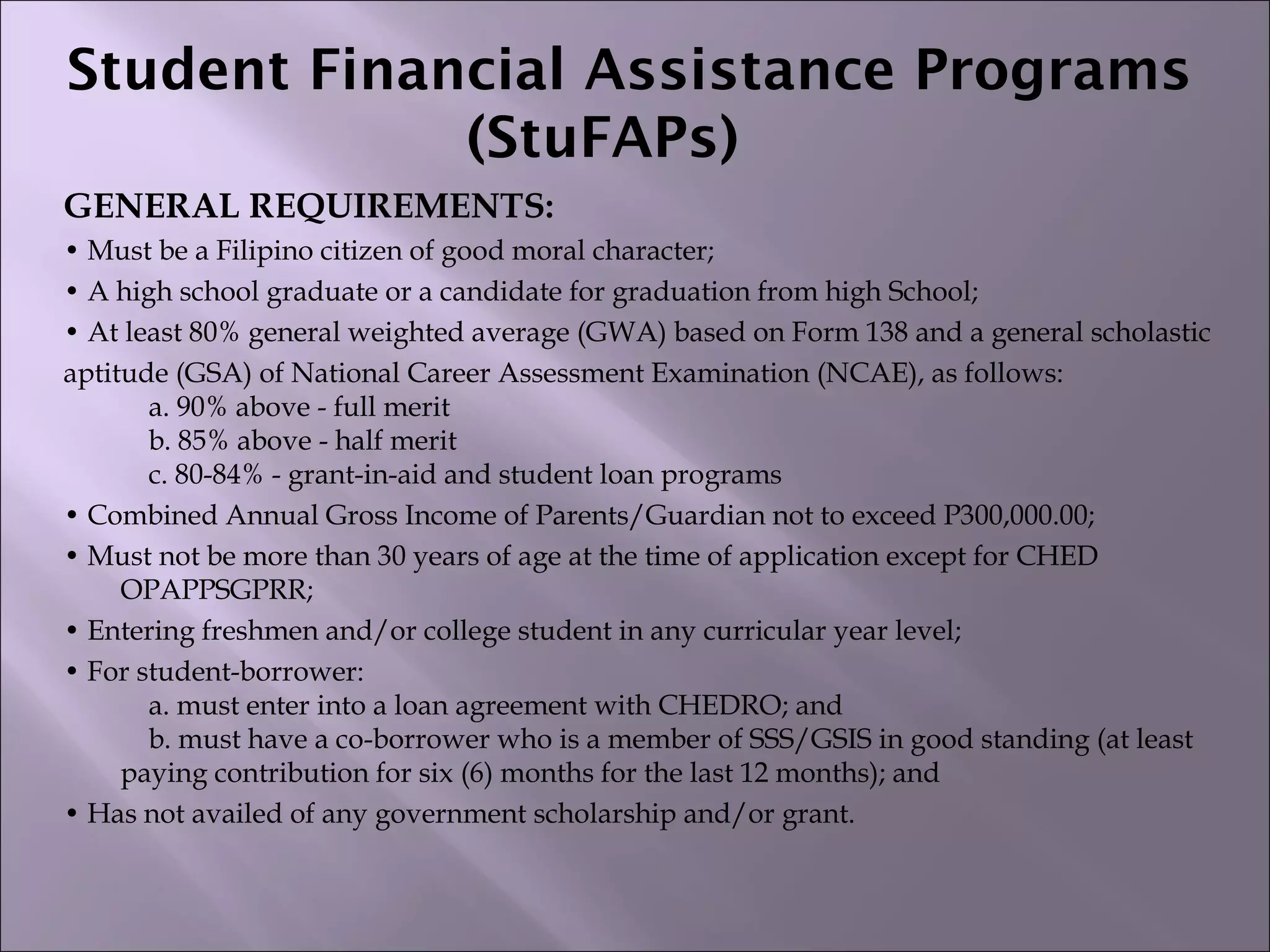 Student Financial Assistance Programs
(StuFAPs)  
GENERAL REQUIREMENTS:
• Must be a Filipino citizen of good moral character;
• A high school graduate or a candidate for graduation from high School;
• At least 80% general weighted average (GWA) based on Form 138 and a general scholastic
aptitude (GSA) of National Career Assessment Examination (NCAE), as follows:
    a. 90% above - full merit
    b. 85% above - half merit
    c. 80-84% - grant-in-aid and student loan programs
• Combined Annual Gross Income of Parents/Guardian not to exceed P300,000.00;
• Must not be more than 30 years of age at the time of application except for CHED
OPAPPSGPRR;
• Entering freshmen and/or college student in any curricular year level;
• For student-borrower:
    a. must enter into a loan agreement with CHEDRO; and
    b. must have a co-borrower who is a member of SSS/GSIS in good standing (at least
paying contribution for six (6) months for the last 12 months); and
• Has not availed of any government scholarship and/or grant.
 
