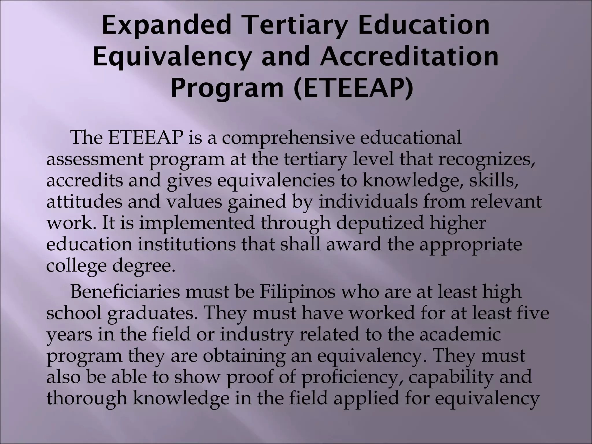 Expanded Tertiary Education
Equivalency and Accreditation
Program (ETEEAP)
The ETEEAP is a comprehensive educational
assessment program at the tertiary level that recognizes,
accredits and gives equivalencies to knowledge, skills,
attitudes and values gained by individuals from relevant
work. It is implemented through deputized higher
education institutions that shall award the appropriate
college degree.
Beneficiaries must be Filipinos who are at least high
school graduates. They must have worked for at least five
years in the field or industry related to the academic
program they are obtaining an equivalency. They must
also be able to show proof of proficiency, capability and
thorough knowledge in the field applied for equivalency
 