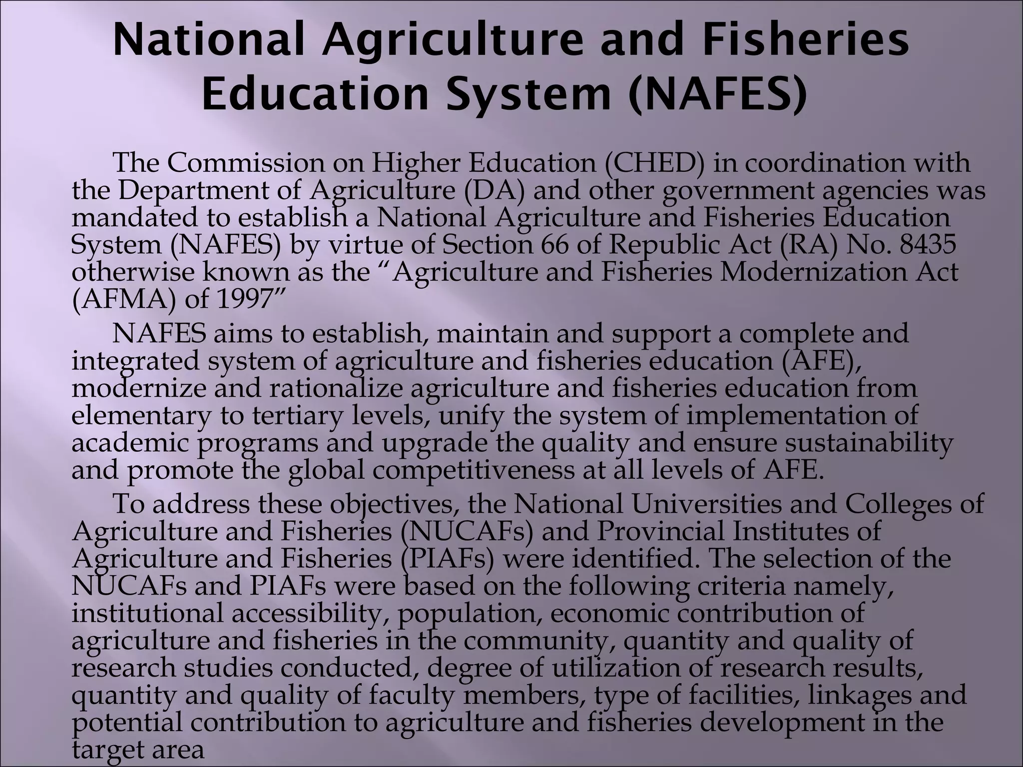 National Agriculture and Fisheries
Education System (NAFES)
The Commission on Higher Education (CHED) in coordination with
the Department of Agriculture (DA) and other government agencies was
mandated to establish a National Agriculture and Fisheries Education
System (NAFES) by virtue of Section 66 of Republic Act (RA) No. 8435
otherwise known as the “Agriculture and Fisheries Modernization Act
(AFMA) of 1997”
NAFES aims to establish, maintain and support a complete and
integrated system of agriculture and fisheries education (AFE),
modernize and rationalize agriculture and fisheries education from
elementary to tertiary levels, unify the system of implementation of
academic programs and upgrade the quality and ensure sustainability
and promote the global competitiveness at all levels of AFE.
To address these objectives, the National Universities and Colleges of
Agriculture and Fisheries (NUCAFs) and Provincial Institutes of
Agriculture and Fisheries (PIAFs) were identified. The selection of the
NUCAFs and PIAFs were based on the following criteria namely,
institutional accessibility, population, economic contribution of
agriculture and fisheries in the community, quantity and quality of
research studies conducted, degree of utilization of research results,
quantity and quality of faculty members, type of facilities, linkages and
potential contribution to agriculture and fisheries development in the
target area
 