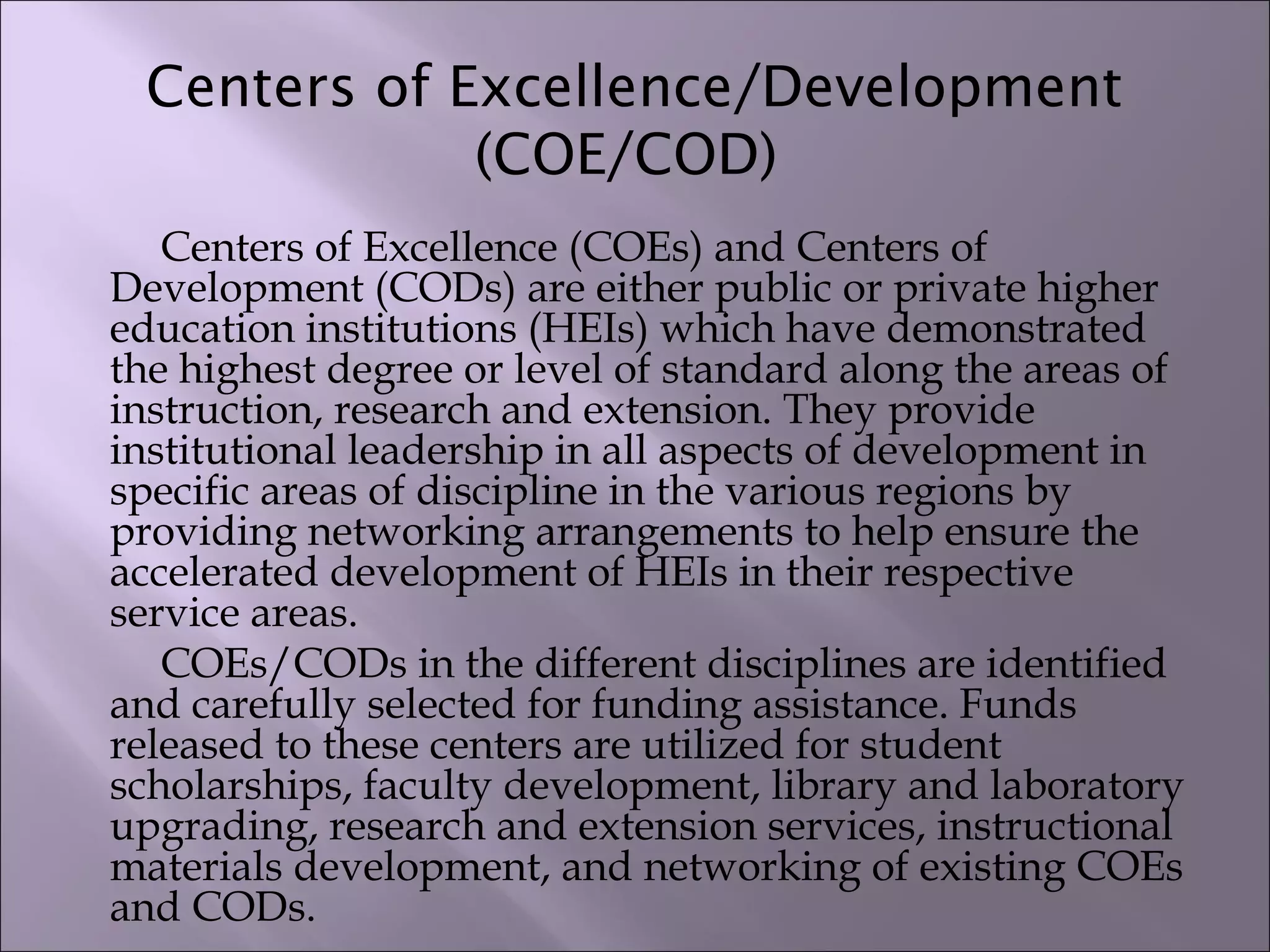 Centers of Excellence/Development
(COE/COD)
Centers of Excellence (COEs) and Centers of
Development (CODs) are either public or private higher
education institutions (HEIs) which have demonstrated
the highest degree or level of standard along the areas of
instruction, research and extension. They provide
institutional leadership in all aspects of development in
specific areas of discipline in the various regions by
providing networking arrangements to help ensure the
accelerated development of HEIs in their respective
service areas.
COEs/CODs in the different disciplines are identified
and carefully selected for funding assistance. Funds
released to these centers are utilized for student
scholarships, faculty development, library and laboratory
upgrading, research and extension services, instructional
materials development, and networking of existing COEs
and CODs.
 