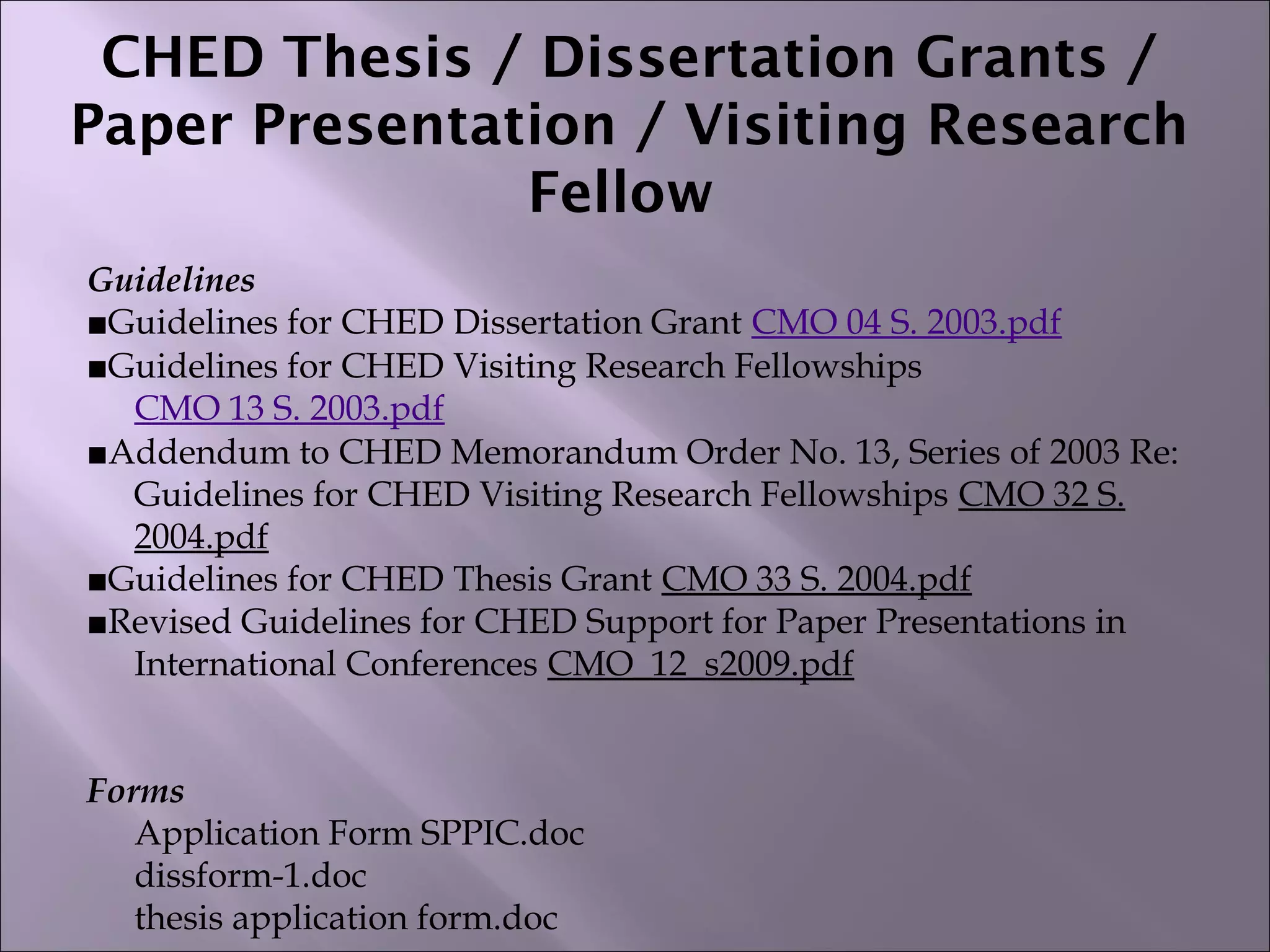 CHED Thesis / Dissertation Grants /
Paper Presentation / Visiting Research
Fellow
Guidelines
■Guidelines for CHED Dissertation Grant CMO 04 S. 2003.pdf
■Guidelines for CHED Visiting Research Fellowships
CMO 13 S. 2003.pdf
■Addendum to CHED Memorandum Order No. 13, Series of 2003 Re:
Guidelines for CHED Visiting Research Fellowships CMO 32 S.
2004.pdf
■Guidelines for CHED Thesis Grant CMO 33 S. 2004.pdf
■Revised Guidelines for CHED Support for Paper Presentations in
International Conferences CMO_12_s2009.pdf
Forms
Application Form SPPIC.doc
dissform-1.doc
thesis application form.doc
 