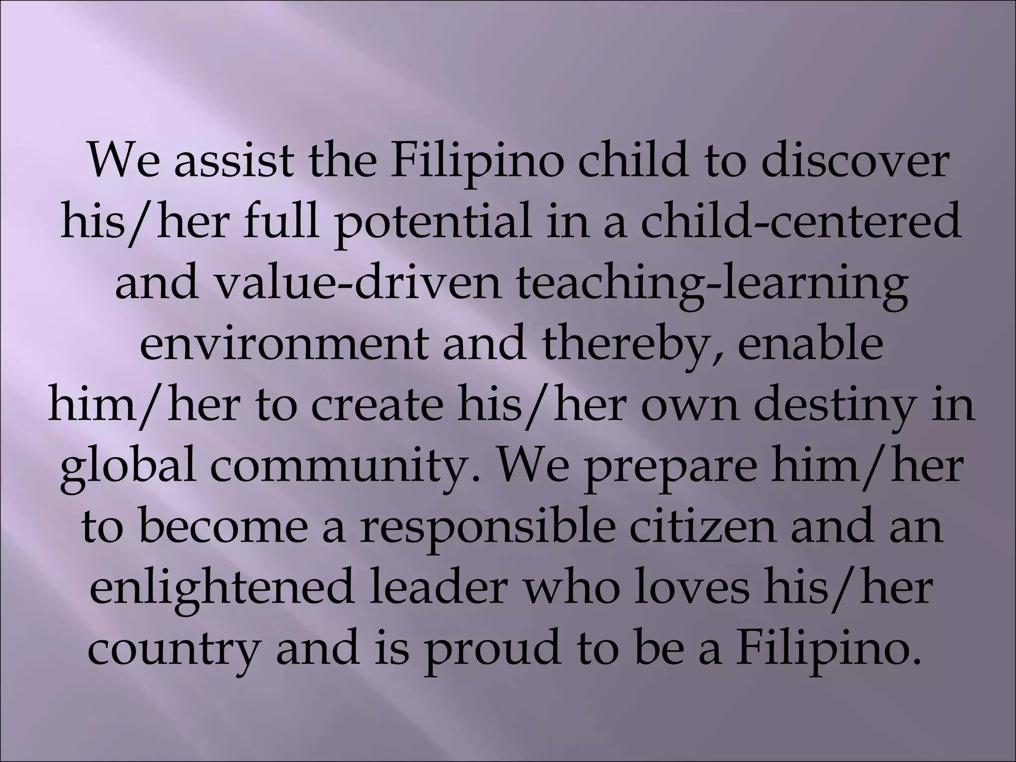 We assist the Filipino child to discover
his/her full potential in a child-centered
and value-driven teaching-learning
environment and thereby, enable
him/her to create his/her own destiny in
global community. We prepare him/her
to become a responsible citizen and an
enlightened leader who loves his/her
country and is proud to be a Filipino.
 