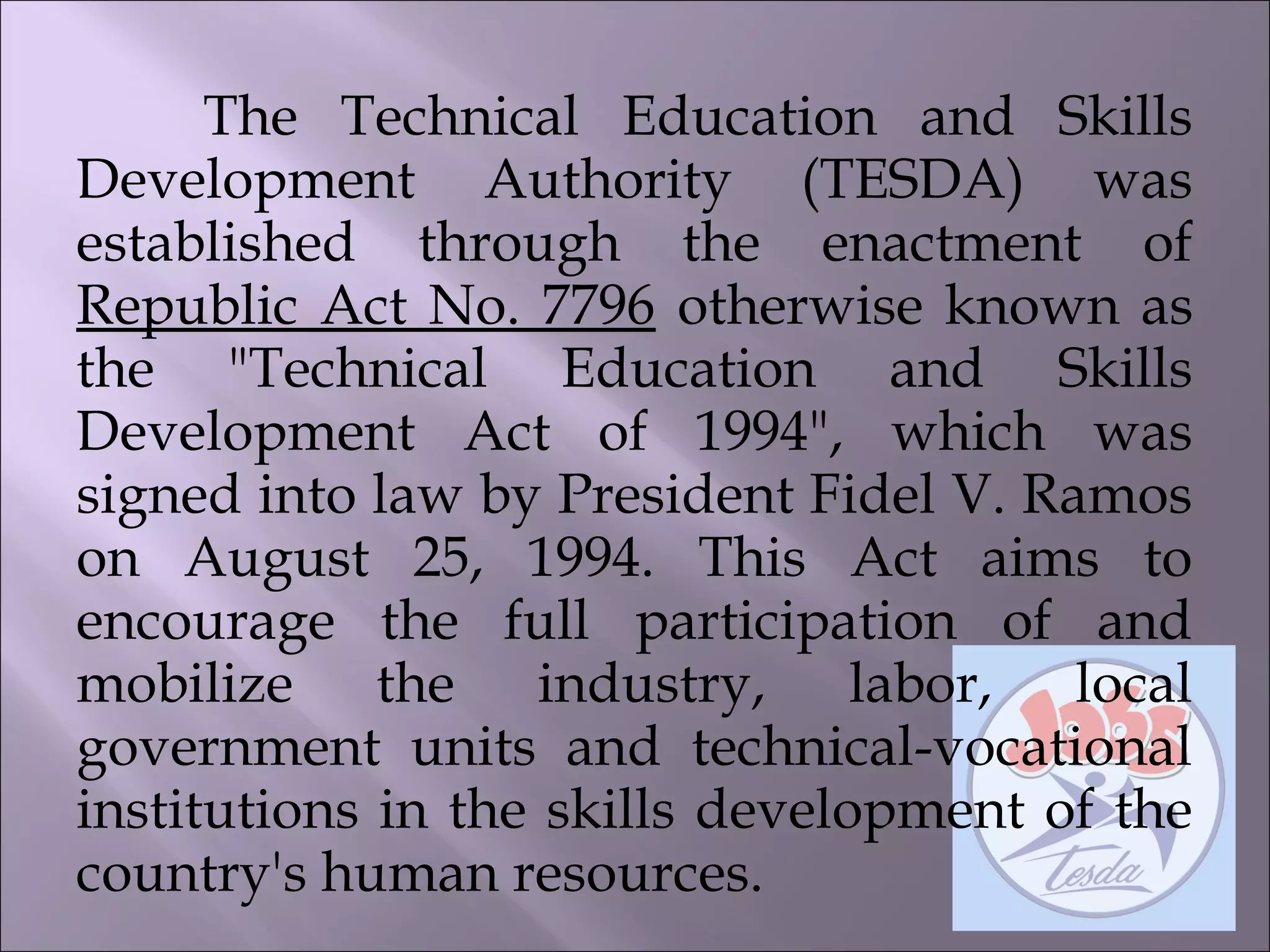 The Technical Education and Skills
Development Authority (TESDA) was
established through the enactment of
Republic Act No. 7796 otherwise known as
the "Technical Education and Skills
Development Act of 1994", which was
signed into law by President Fidel V. Ramos
on August 25, 1994. This Act aims to
encourage the full participation of and
mobilize the industry, labor, local
government units and technical-vocational
institutions in the skills development of the
country's human resources.
 