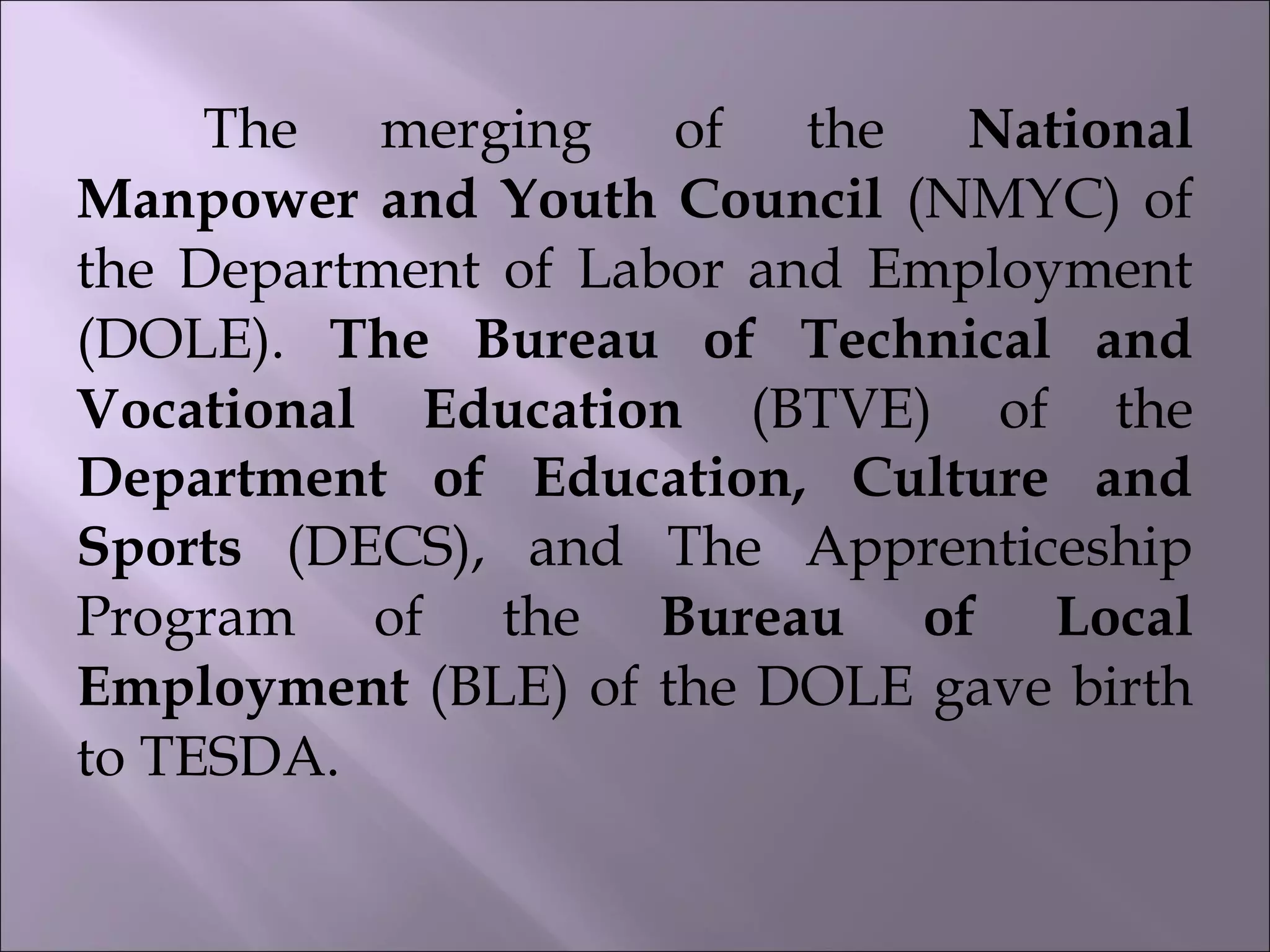 The merging of the National
Manpower and Youth Council (NMYC) of
the Department of Labor and Employment
(DOLE). The Bureau of Technical and
Vocational Education (BTVE) of the
Department of Education, Culture and
Sports (DECS), and The Apprenticeship
Program of the Bureau of Local
Employment (BLE) of the DOLE gave birth
to TESDA.
 