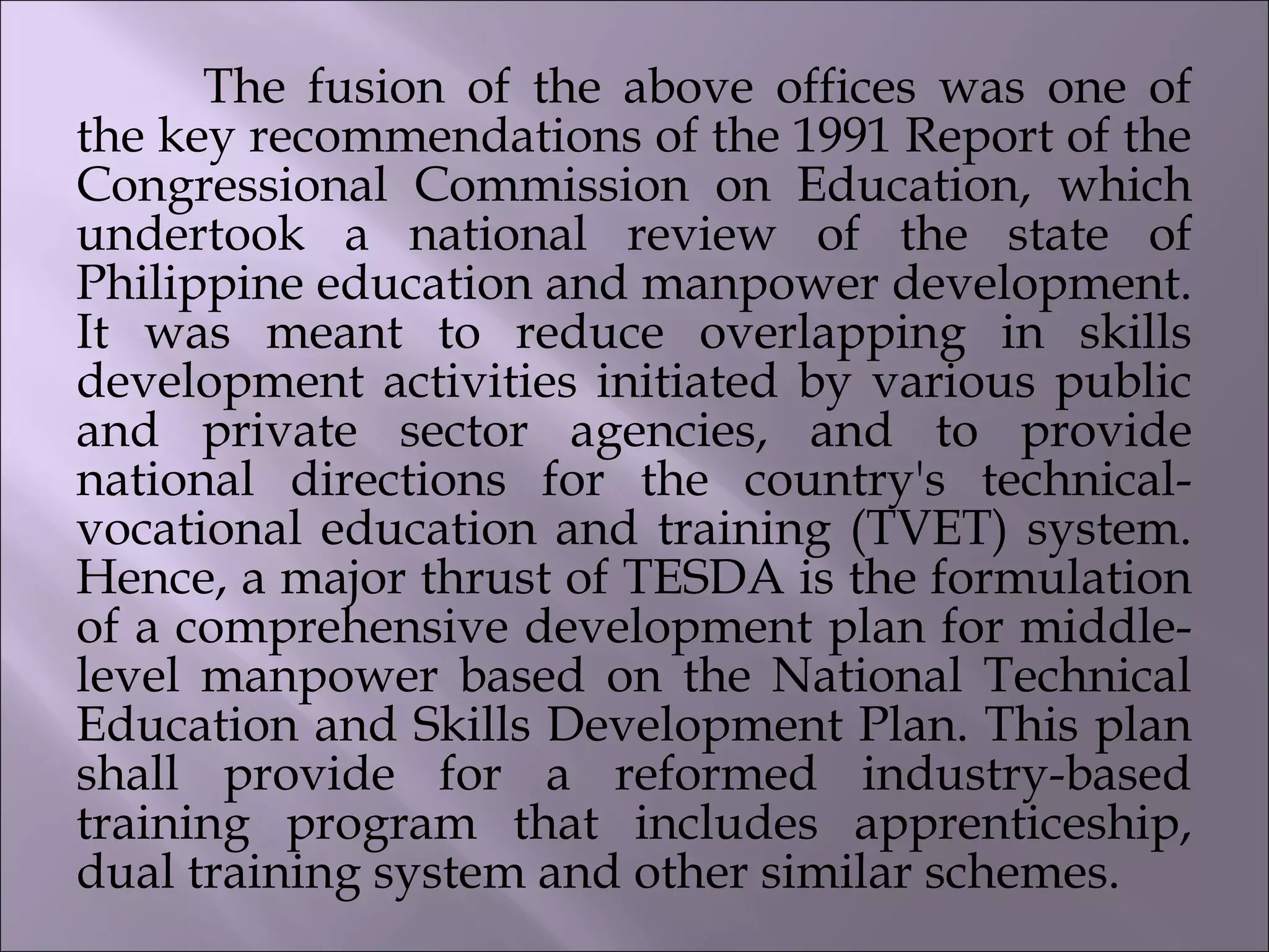 The fusion of the above offices was one of
the key recommendations of the 1991 Report of the
Congressional Commission on Education, which
undertook a national review of the state of
Philippine education and manpower development.
It was meant to reduce overlapping in skills
development activities initiated by various public
and private sector agencies, and to provide
national directions for the country's technical-
vocational education and training (TVET) system.
Hence, a major thrust of TESDA is the formulation
of a comprehensive development plan for middle-
level manpower based on the National Technical
Education and Skills Development Plan. This plan
shall provide for a reformed industry-based
training program that includes apprenticeship,
dual training system and other similar schemes.
 