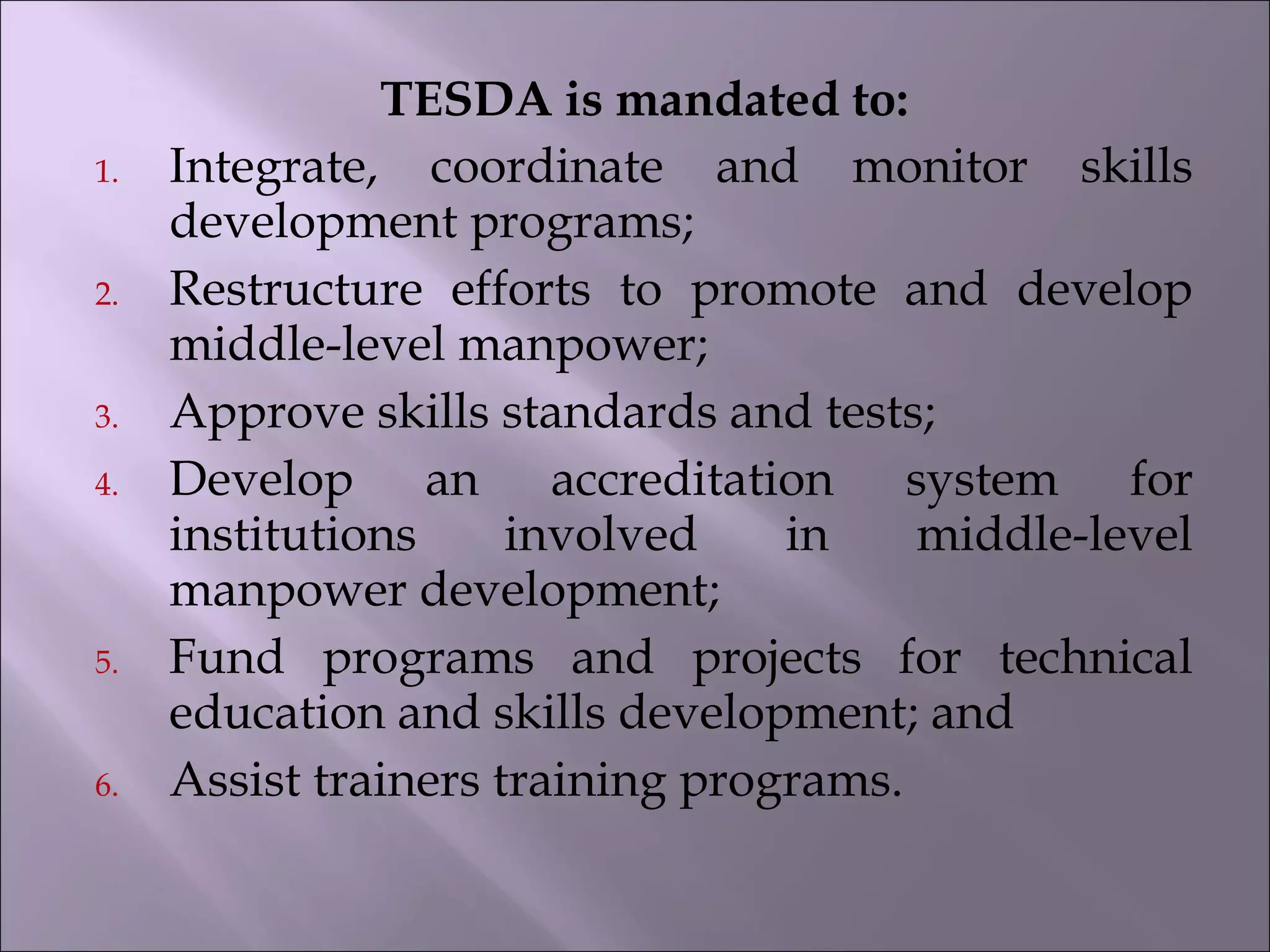 TESDA is mandated to:
1. Integrate, coordinate and monitor skills
development programs;
2. Restructure efforts to promote and develop
middle-level manpower;
3. Approve skills standards and tests;
4. Develop an accreditation system for
institutions involved in middle-level
manpower development;
5. Fund programs and projects for technical
education and skills development; and
6. Assist trainers training programs.
 