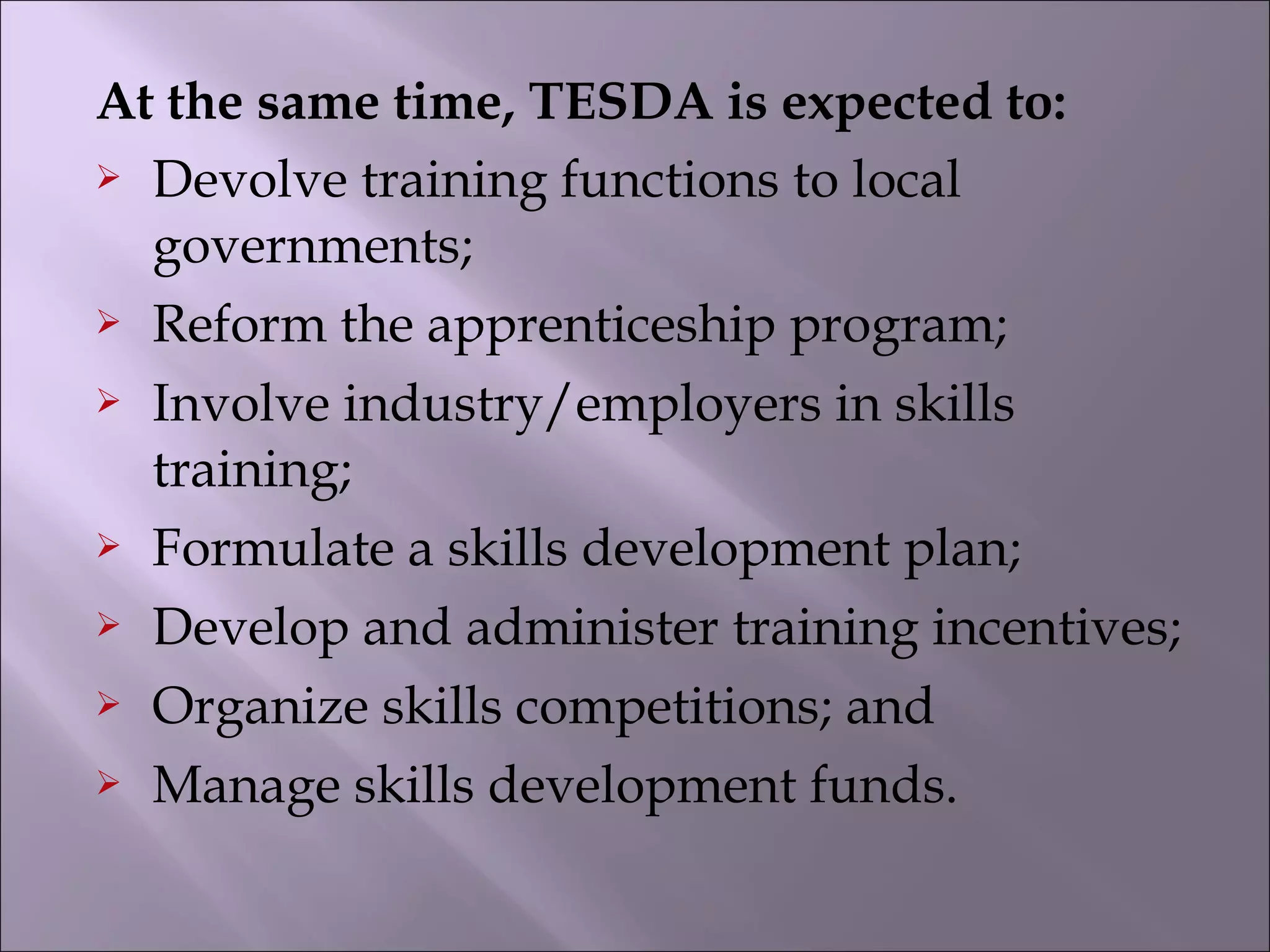At the same time, TESDA is expected to:
 Devolve training functions to local
governments;
 Reform the apprenticeship program;
 Involve industry/employers in skills
training;
 Formulate a skills development plan;
 Develop and administer training incentives;
 Organize skills competitions; and
 Manage skills development funds.
 