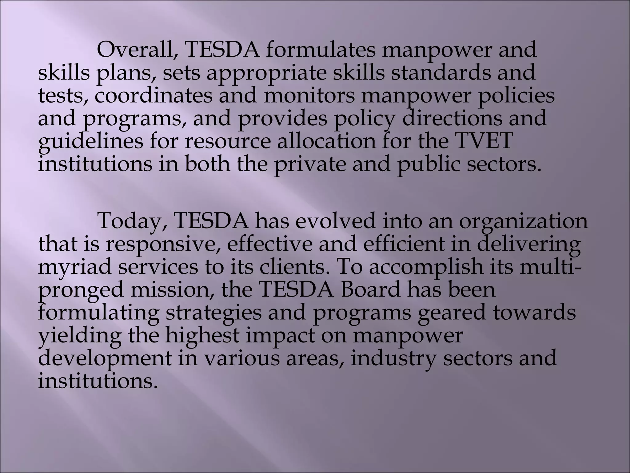 Overall, TESDA formulates manpower and
skills plans, sets appropriate skills standards and
tests, coordinates and monitors manpower policies
and programs, and provides policy directions and
guidelines for resource allocation for the TVET
institutions in both the private and public sectors.
Today, TESDA has evolved into an organization
that is responsive, effective and efficient in delivering
myriad services to its clients. To accomplish its multi-
pronged mission, the TESDA Board has been
formulating strategies and programs geared towards
yielding the highest impact on manpower
development in various areas, industry sectors and
institutions.
 