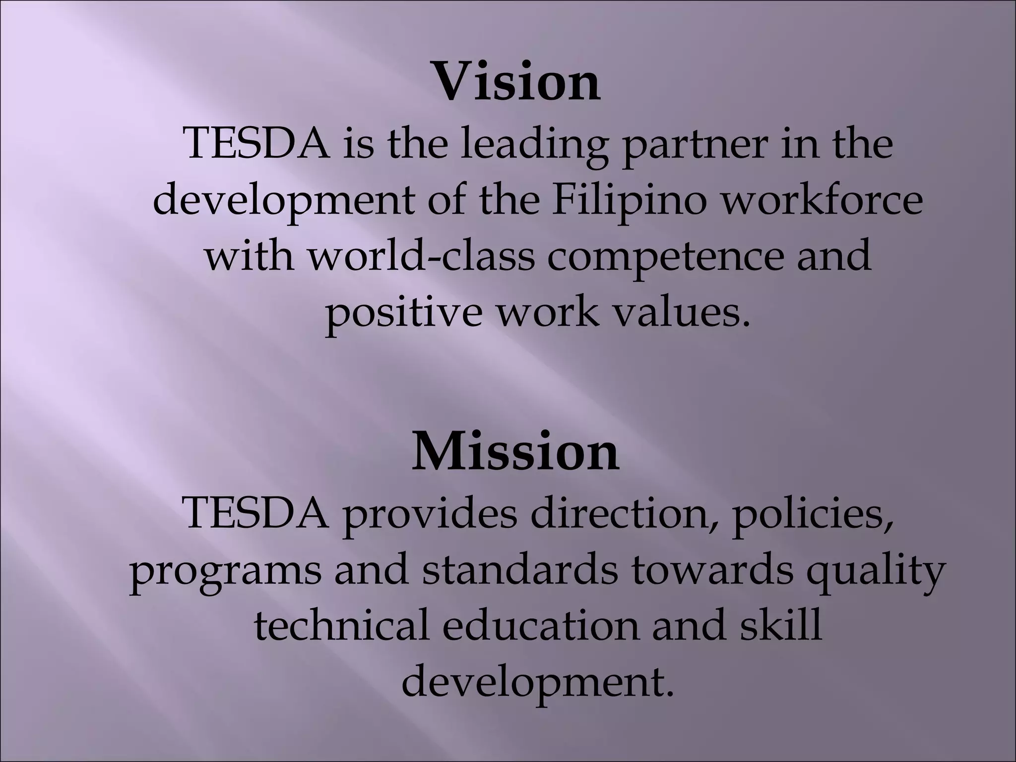 Vision
TESDA is the leading partner in the
development of the Filipino workforce
with world-class competence and
positive work values.
Mission
TESDA provides direction, policies,
programs and standards towards quality
technical education and skill
development.
 