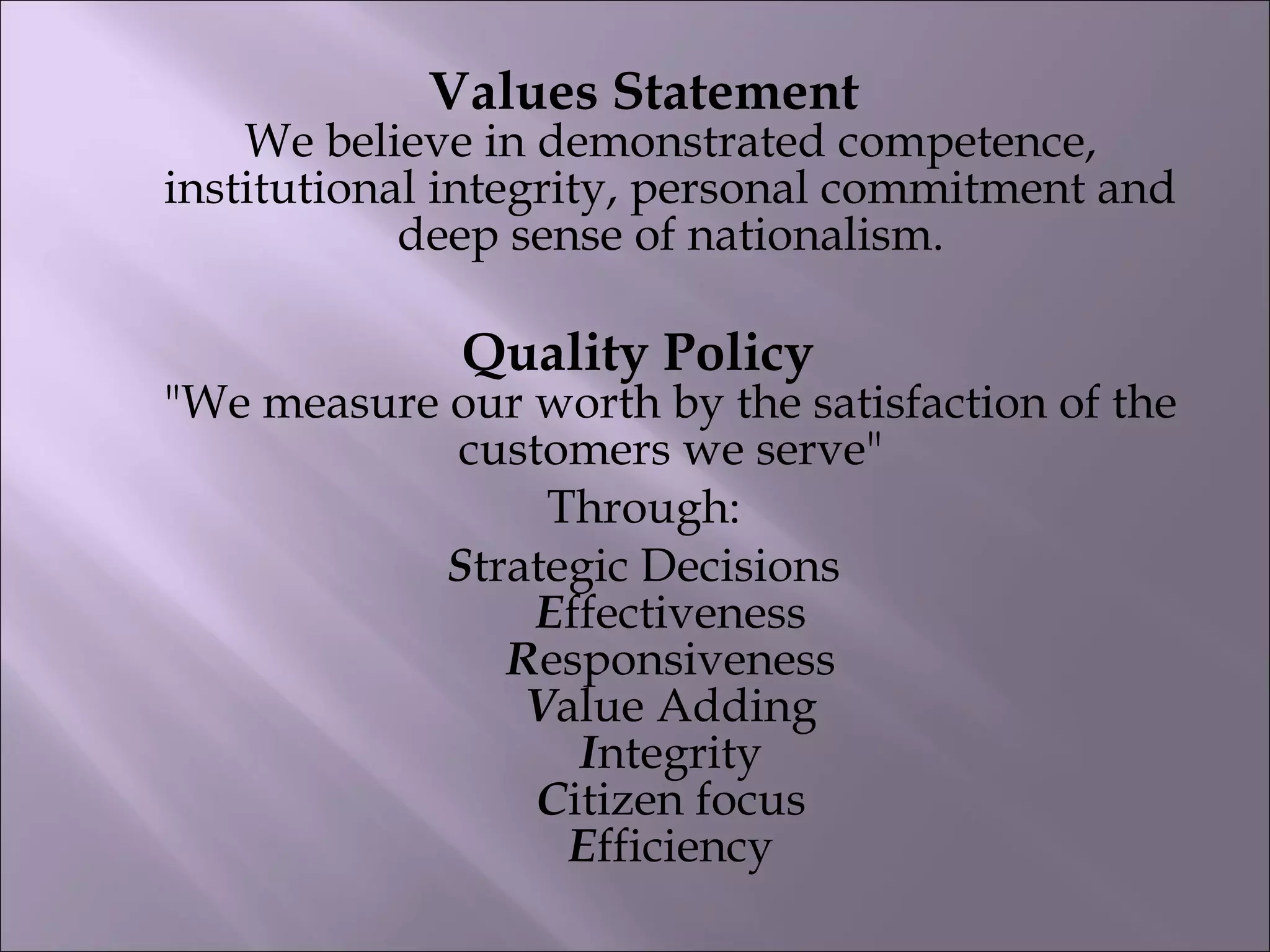 Values Statement
We believe in demonstrated competence,
institutional integrity, personal commitment and
deep sense of nationalism.
Quality Policy
"We measure our worth by the satisfaction of the
customers we serve"
Through:
Strategic Decisions
Effectiveness
Responsiveness
Value Adding
Integrity
Citizen focus
Efficiency
 