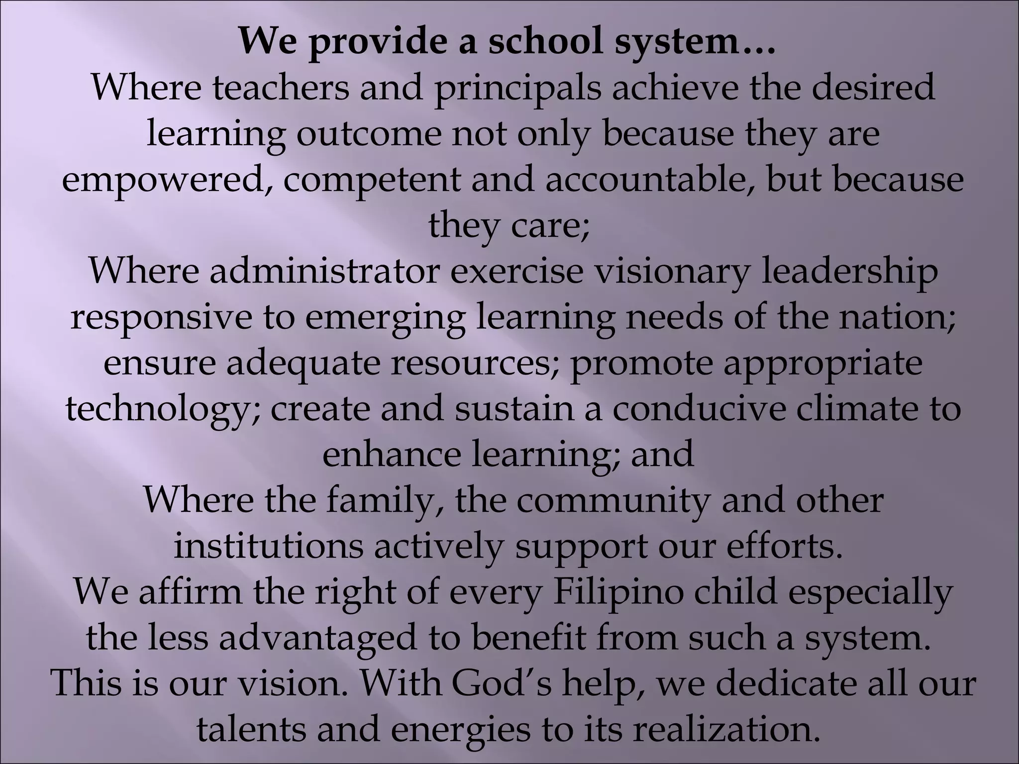 We provide a school system…
Where teachers and principals achieve the desired
learning outcome not only because they are
empowered, competent and accountable, but because
they care;
Where administrator exercise visionary leadership
responsive to emerging learning needs of the nation;
ensure adequate resources; promote appropriate
technology; create and sustain a conducive climate to
enhance learning; and
Where the family, the community and other
institutions actively support our efforts.
We affirm the right of every Filipino child especially
the less advantaged to benefit from such a system.
This is our vision. With God’s help, we dedicate all our
talents and energies to its realization.
 