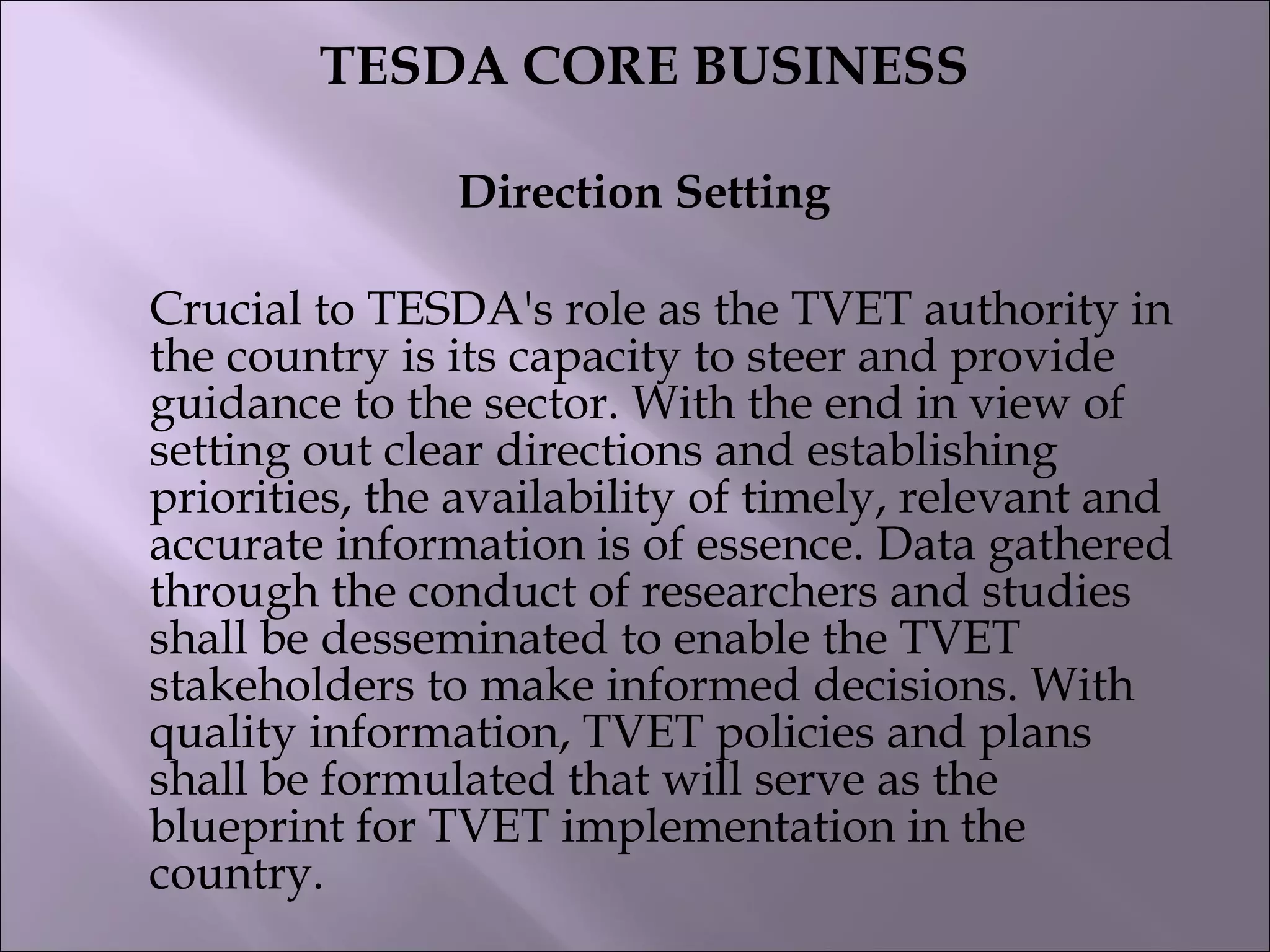 TESDA CORE BUSINESS
Direction Setting
Crucial to TESDA's role as the TVET authority in
the country is its capacity to steer and provide
guidance to the sector. With the end in view of
setting out clear directions and establishing
priorities, the availability of timely, relevant and
accurate information is of essence. Data gathered
through the conduct of researchers and studies
shall be desseminated to enable the TVET
stakeholders to make informed decisions. With
quality information, TVET policies and plans
shall be formulated that will serve as the
blueprint for TVET implementation in the
country.
 