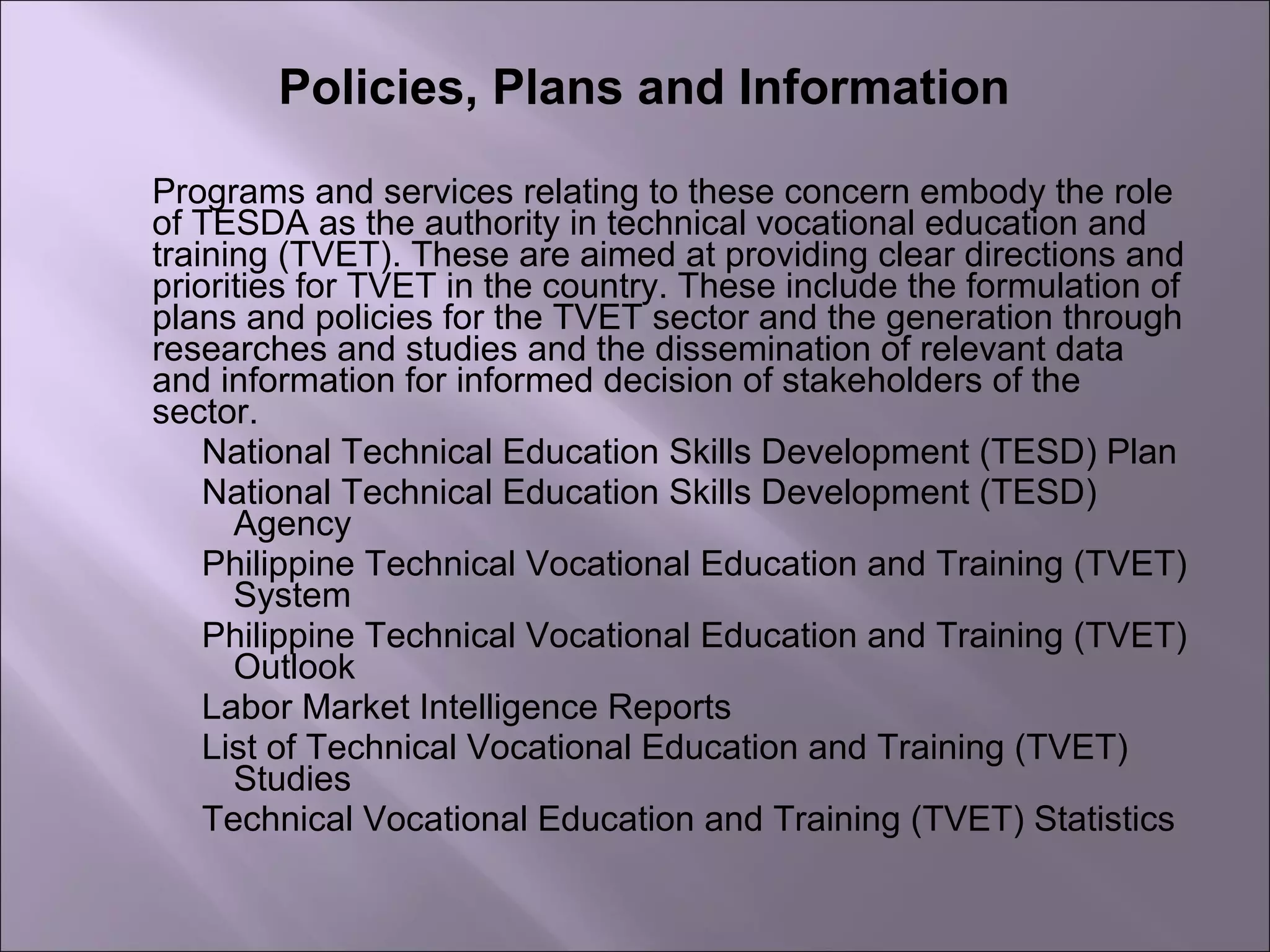 Policies, Plans and Information
Programs and services relating to these concern embody the role
of TESDA as the authority in technical vocational education and
training (TVET). These are aimed at providing clear directions and
priorities for TVET in the country. These include the formulation of
plans and policies for the TVET sector and the generation through
researches and studies and the dissemination of relevant data
and information for informed decision of stakeholders of the
sector.
National Technical Education Skills Development (TESD) Plan
National Technical Education Skills Development (TESD)
Agency
Philippine Technical Vocational Education and Training (TVET)
System
Philippine Technical Vocational Education and Training (TVET)
Outlook
Labor Market Intelligence Reports
List of Technical Vocational Education and Training (TVET)
Studies
Technical Vocational Education and Training (TVET) Statistics
 