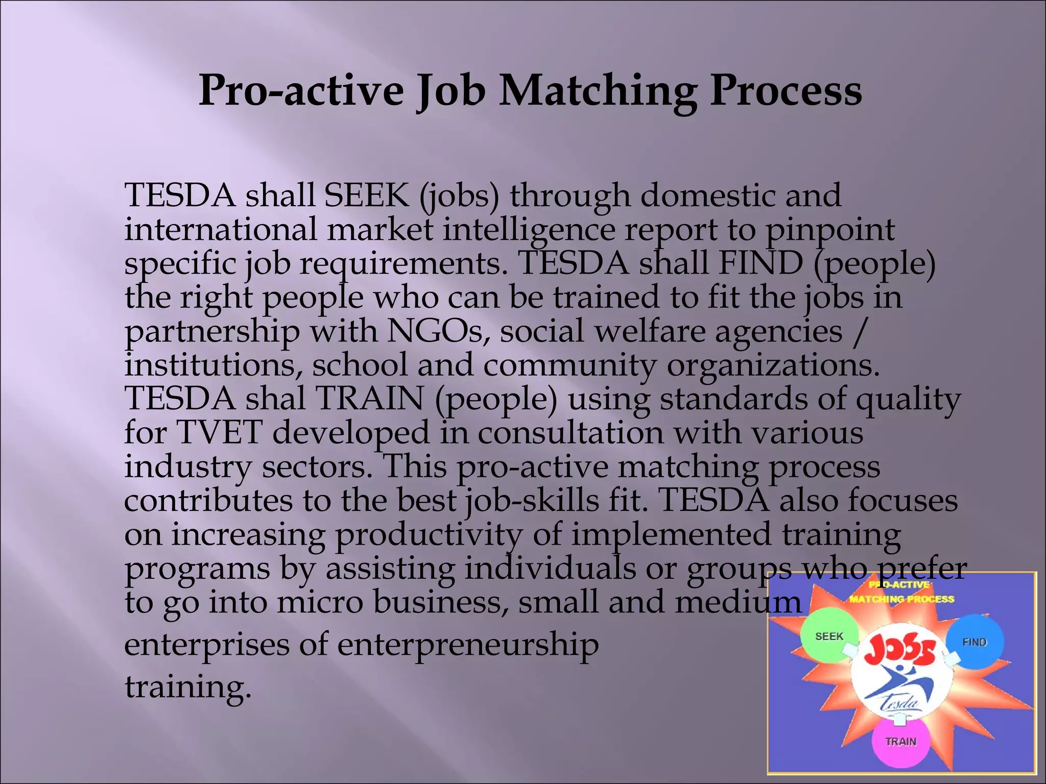 Pro-active Job Matching Process
TESDA shall SEEK (jobs) through domestic and
international market intelligence report to pinpoint
specific job requirements. TESDA shall FIND (people)
the right people who can be trained to fit the jobs in
partnership with NGOs, social welfare agencies /
institutions, school and community organizations.
TESDA shal TRAIN (people) using standards of quality
for TVET developed in consultation with various
industry sectors. This pro-active matching process
contributes to the best job-skills fit. TESDA also focuses
on increasing productivity of implemented training
programs by assisting individuals or groups who prefer
to go into micro business, small and medium
enterprises of enterpreneurship
training.
 