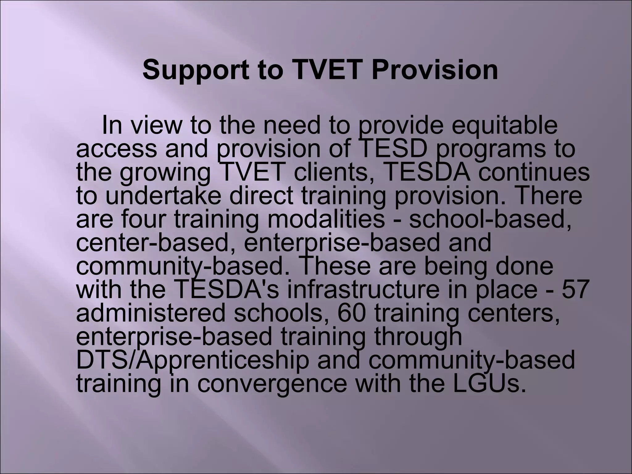 Support to TVET Provision
In view to the need to provide equitable
access and provision of TESD programs to
the growing TVET clients, TESDA continues
to undertake direct training provision. There
are four training modalities - school-based,
center-based, enterprise-based and
community-based. These are being done
with the TESDA's infrastructure in place - 57
administered schools, 60 training centers,
enterprise-based training through
DTS/Apprenticeship and community-based
training in convergence with the LGUs.
 