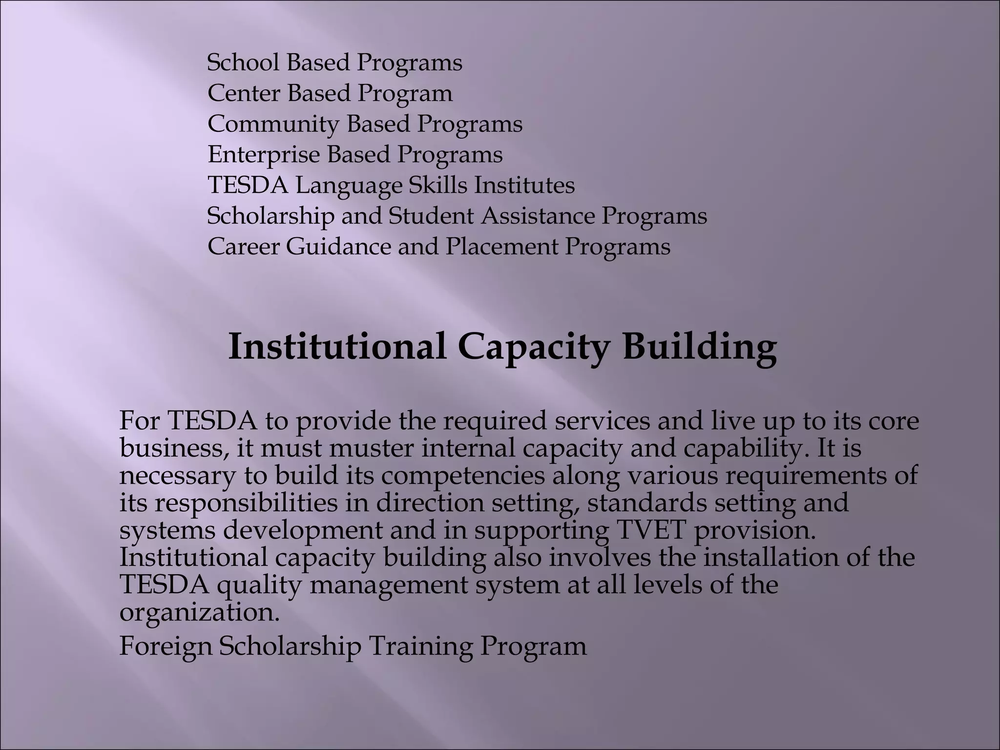 School Based Programs
Center Based Program
Community Based Programs
Enterprise Based Programs
TESDA Language Skills Institutes
Scholarship and Student Assistance Programs
Career Guidance and Placement Programs
Institutional Capacity Building
For TESDA to provide the required services and live up to its core
business, it must muster internal capacity and capability. It is
necessary to build its competencies along various requirements of
its responsibilities in direction setting, standards setting and
systems development and in supporting TVET provision.
Institutional capacity building also involves the installation of the
TESDA quality management system at all levels of the
organization.
Foreign Scholarship Training Program
 