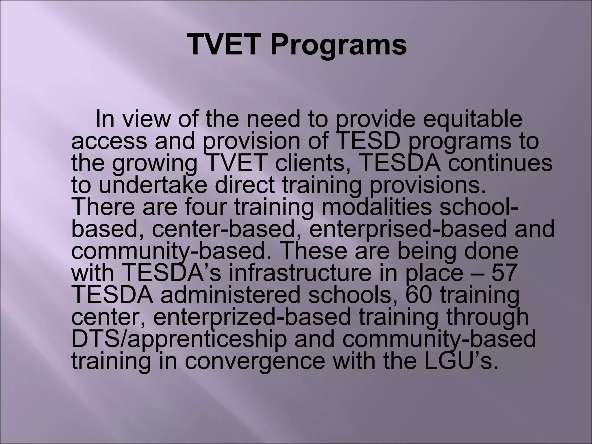TVET Programs
In view of the need to provide equitable
access and provision of TESD programs to
the growing TVET clients, TESDA continues
to undertake direct training provisions.
There are four training modalities school-
based, center-based, enterprised-based and
community-based. These are being done
with TESDA’s infrastructure in place – 57
TESDA administered schools, 60 training
center, enterprized-based training through
DTS/apprenticeship and community-based
training in convergence with the LGU’s.
 