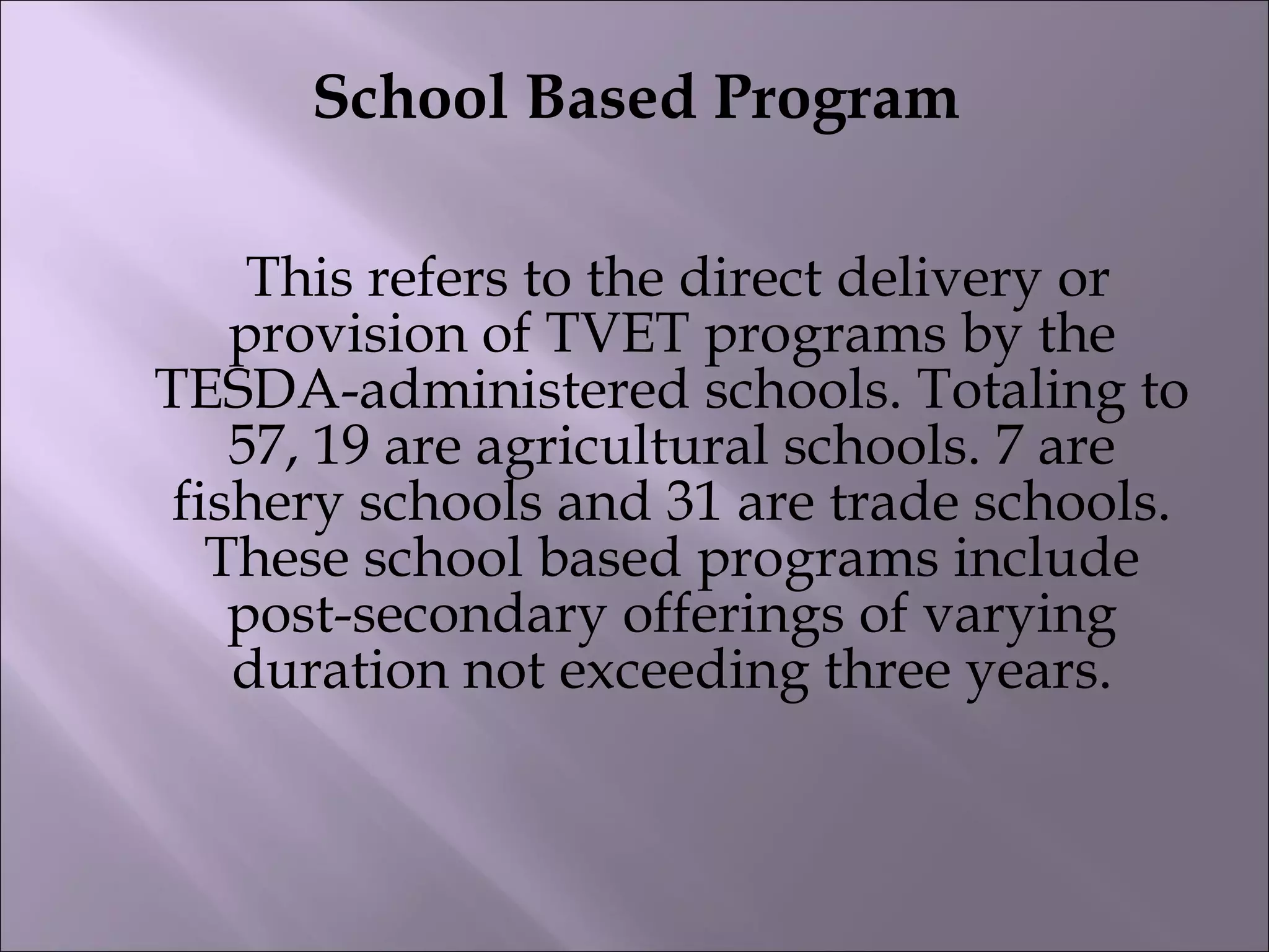 School Based Program
 This refers to the direct delivery or
provision of TVET programs by the
TESDA-administered schools. Totaling to
57, 19 are agricultural schools. 7 are
fishery schools and 31 are trade schools.
These school based programs include
post-secondary offerings of varying
duration not exceeding three years.
 
 