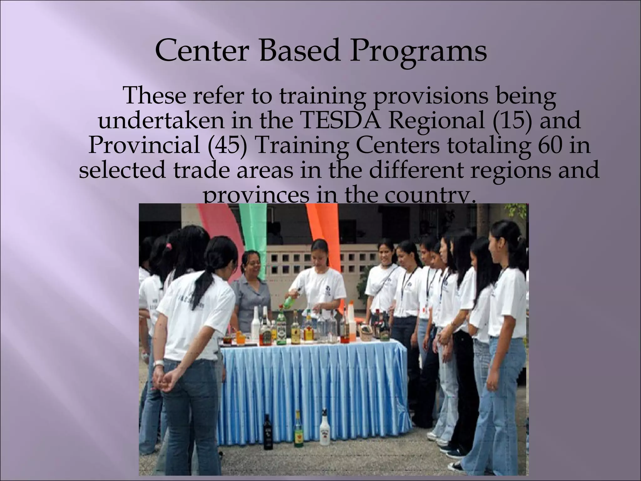 Center Based Programs
These refer to training provisions being
undertaken in the TESDA Regional (15) and
Provincial (45) Training Centers totaling 60 in
selected trade areas in the different regions and
provinces in the country.
 