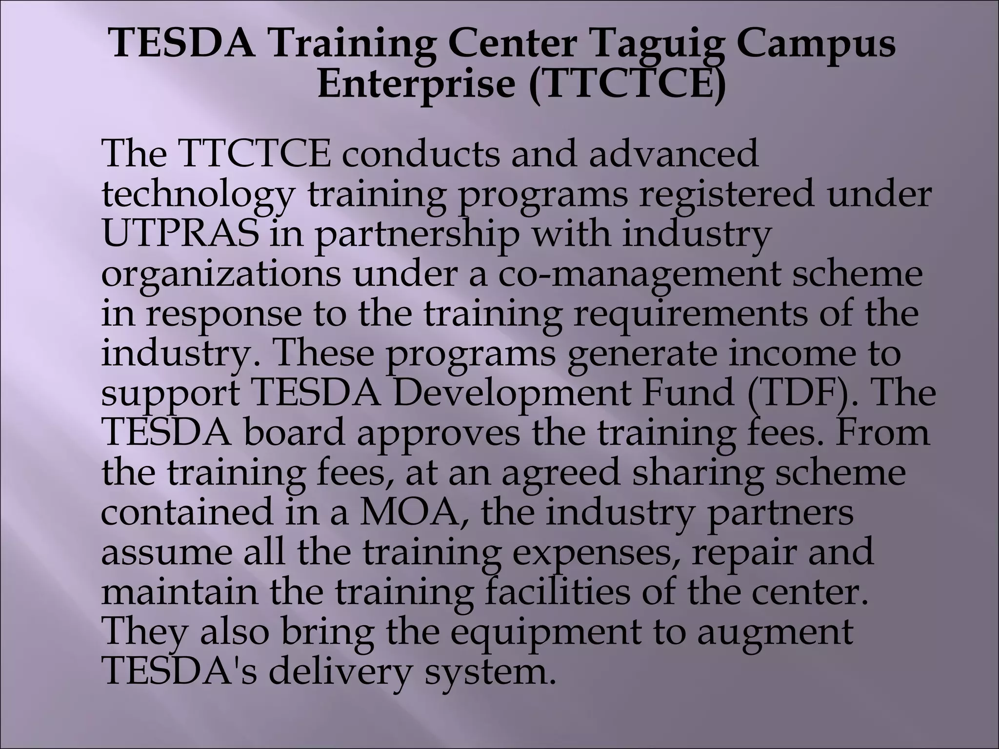 TESDA Training Center Taguig Campus
Enterprise (TTCTCE)
The TTCTCE conducts and advanced
technology training programs registered under
UTPRAS in partnership with industry
organizations under a co-management scheme
in response to the training requirements of the
industry. These programs generate income to
support TESDA Development Fund (TDF). The
TESDA board approves the training fees. From
the training fees, at an agreed sharing scheme
contained in a MOA, the industry partners
assume all the training expenses, repair and
maintain the training facilities of the center.
They also bring the equipment to augment
TESDA's delivery system. 
 
 