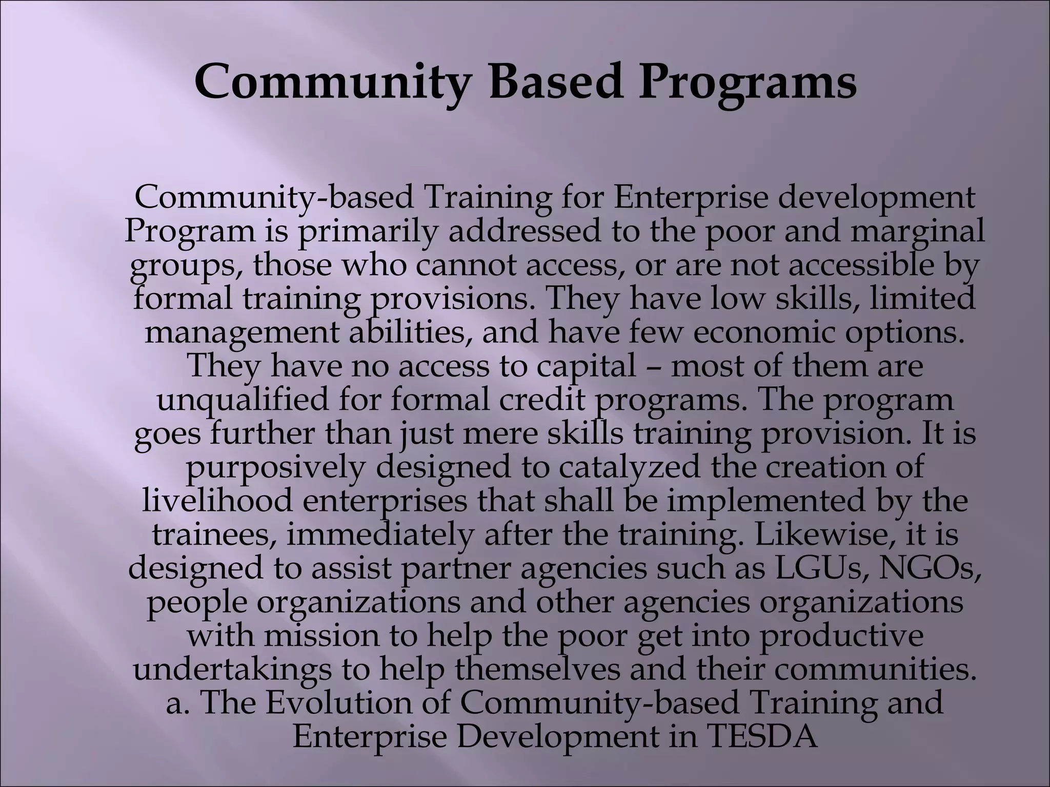 Community Based Programs
Community-based Training for Enterprise development
Program is primarily addressed to the poor and marginal
groups, those who cannot access, or are not accessible by
formal training provisions. They have low skills, limited
management abilities, and have few economic options.
They have no access to capital – most of them are
unqualified for formal credit programs. The program
goes further than just mere skills training provision. It is
purposively designed to catalyzed the creation of
livelihood enterprises that shall be implemented by the
trainees, immediately after the training. Likewise, it is
designed to assist partner agencies such as LGUs, NGOs,
people organizations and other agencies organizations
with mission to help the poor get into productive
undertakings to help themselves and their communities.
a. The Evolution of Community-based Training and
Enterprise Development in TESDA
 