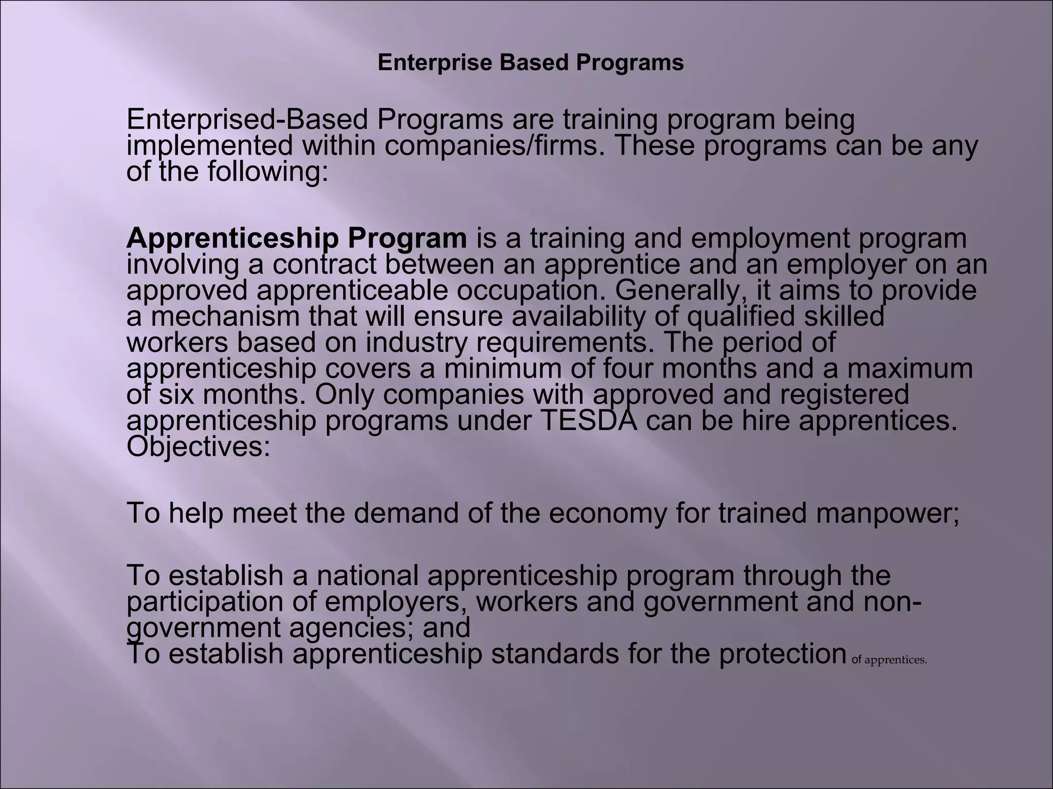 Enterprise Based Programs
Enterprised-Based Programs are training program being
implemented within companies/firms. These programs can be any
of the following:
Apprenticeship Program is a training and employment program
involving a contract between an apprentice and an employer on an
approved apprenticeable occupation. Generally, it aims to provide
a mechanism that will ensure availability of qualified skilled
workers based on industry requirements. The period of
apprenticeship covers a minimum of four months and a maximum
of six months. Only companies with approved and registered
apprenticeship programs under TESDA can be hire apprentices.
Objectives:
To help meet the demand of the economy for trained manpower;
To establish a national apprenticeship program through the
participation of employers, workers and government and non-
government agencies; and
To establish apprenticeship standards for the protectionof apprentices.
 
