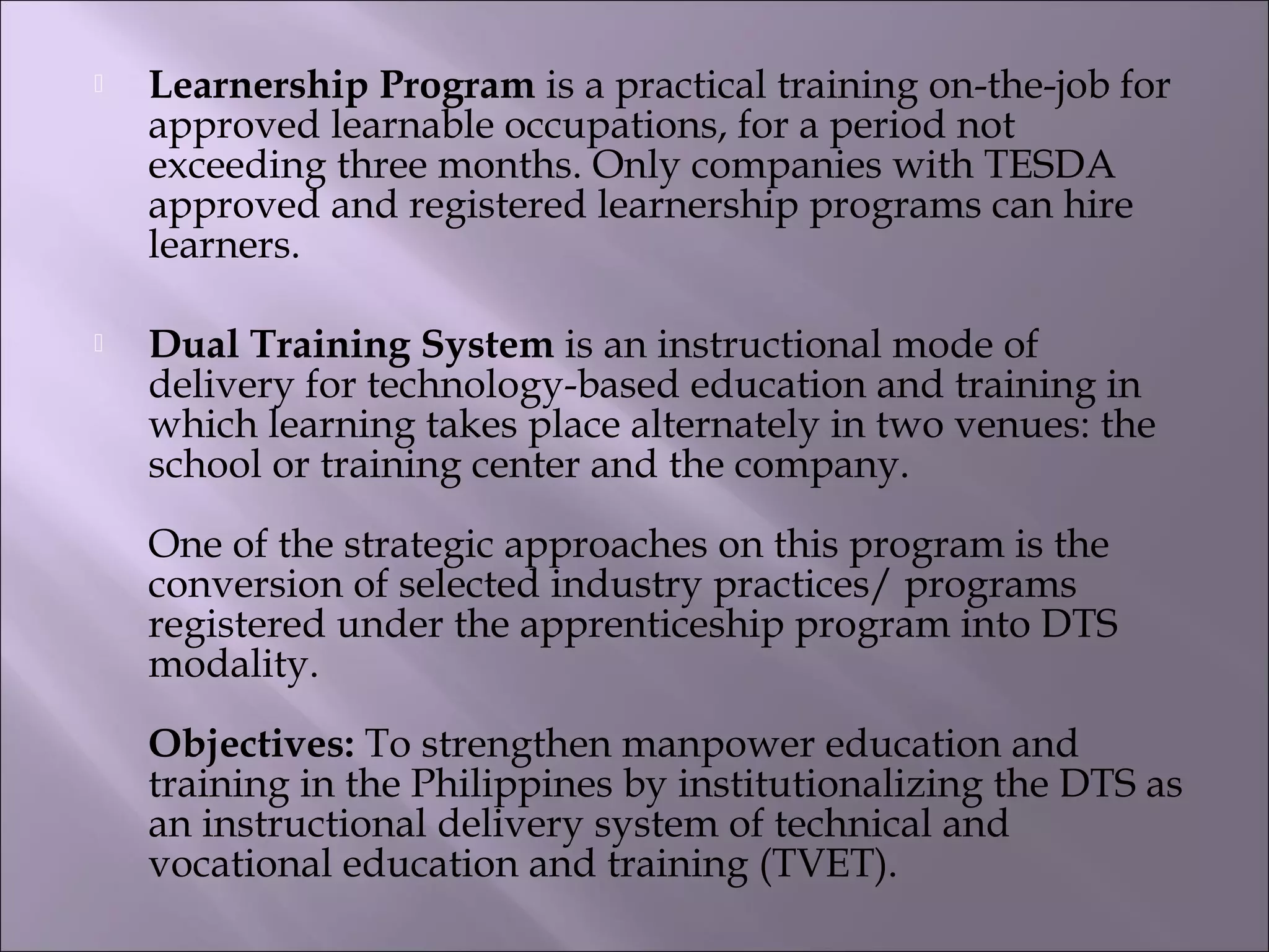  Learnership Program is a practical training on-the-job for
approved learnable occupations, for a period not
exceeding three months. Only companies with TESDA
approved and registered learnership programs can hire
learners. 
 Dual Training System is an instructional mode of
delivery for technology-based education and training in
which learning takes place alternately in two venues: the
school or training center and the company.
One of the strategic approaches on this program is the
conversion of selected industry practices/ programs
registered under the apprenticeship program into DTS
modality. 
Objectives: To strengthen manpower education and
training in the Philippines by institutionalizing the DTS as
an instructional delivery system of technical and
vocational education and training (TVET).
 