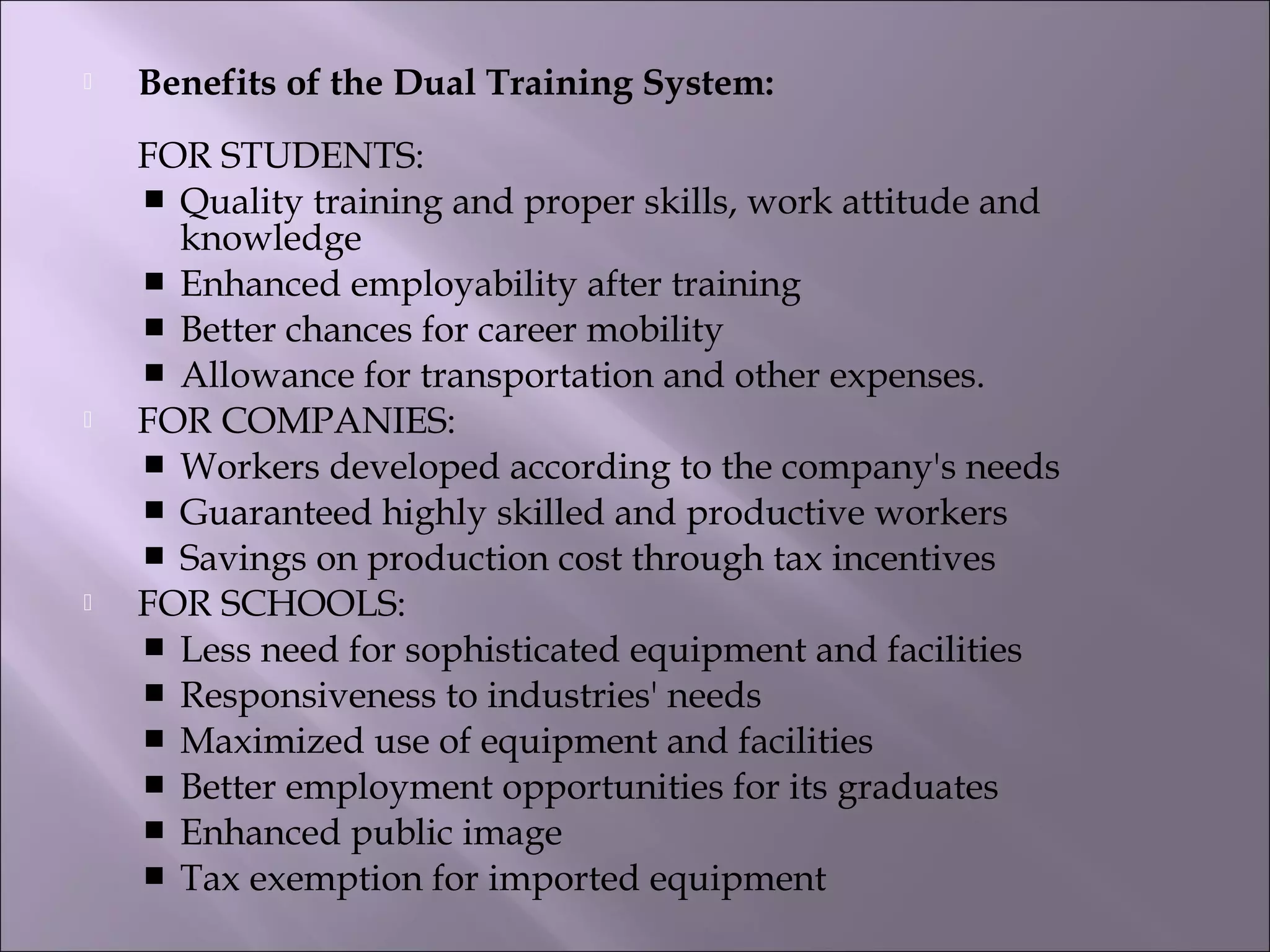  Benefits of the Dual Training System:
FOR STUDENTS:
 Quality training and proper skills, work attitude and
knowledge
 Enhanced employability after training
 Better chances for career mobility
 Allowance for transportation and other expenses.
 FOR COMPANIES:
 Workers developed according to the company's needs
 Guaranteed highly skilled and productive workers
 Savings on production cost through tax incentives
 FOR SCHOOLS:
 Less need for sophisticated equipment and facilities
 Responsiveness to industries' needs
 Maximized use of equipment and facilities
 Better employment opportunities for its graduates
 Enhanced public image
 Tax exemption for imported equipment 
 