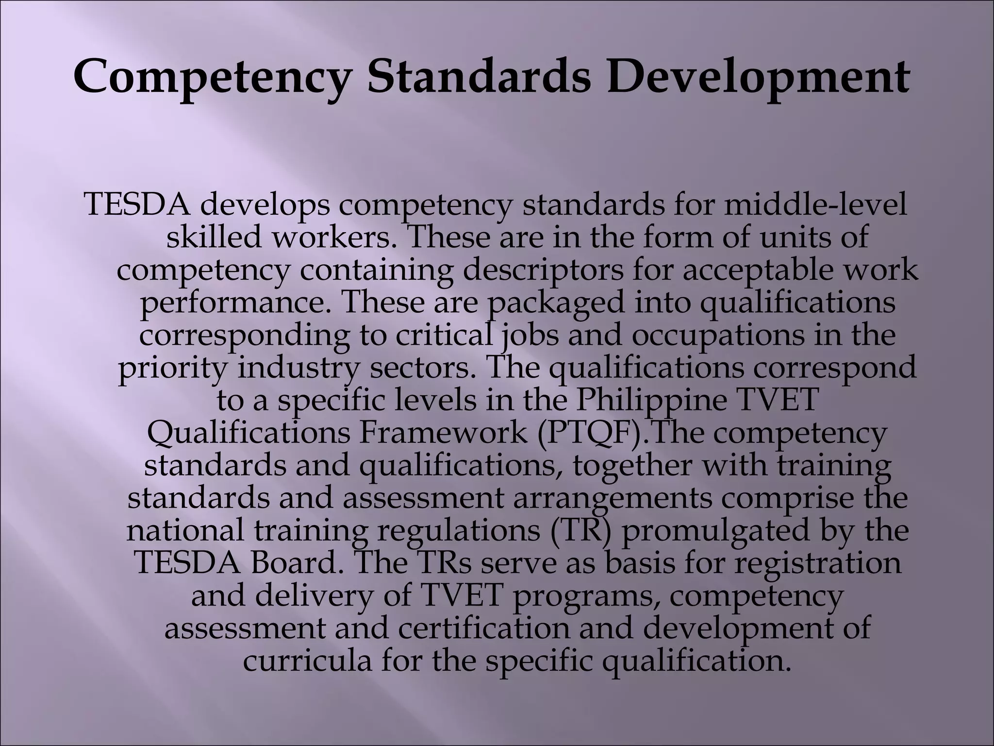 Competency Standards Development
TESDA develops competency standards for middle-level
skilled workers. These are in the form of units of
competency containing descriptors for acceptable work
performance. These are packaged into qualifications
corresponding to critical jobs and occupations in the
priority industry sectors. The qualifications correspond
to a specific levels in the Philippine TVET
Qualifications Framework (PTQF).The competency
standards and qualifications, together with training
standards and assessment arrangements comprise the
national training regulations (TR) promulgated by the
TESDA Board. The TRs serve as basis for registration
and delivery of TVET programs, competency
assessment and certification and development of
curricula for the specific qualification.
 