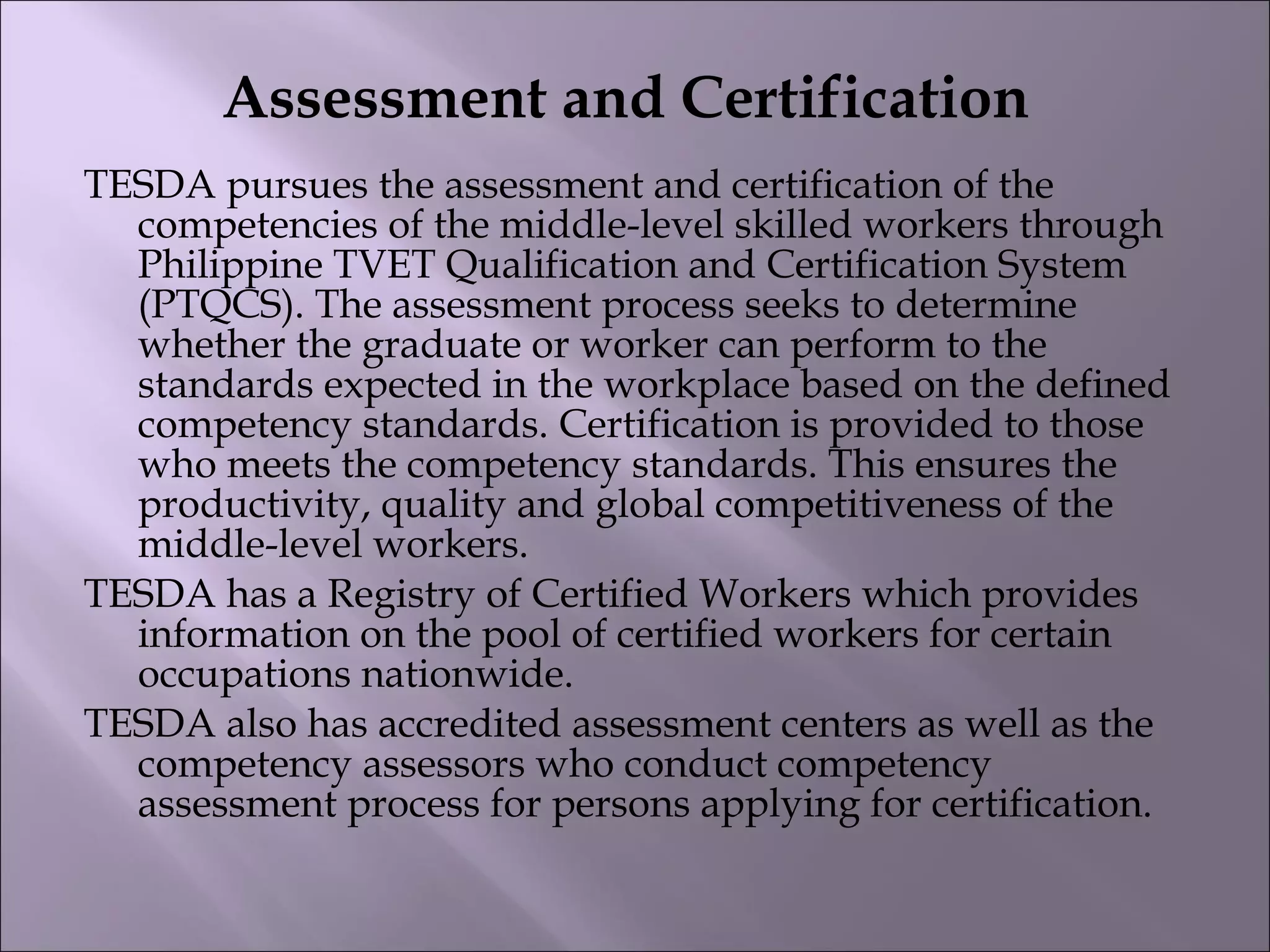 Assessment and Certification
TESDA pursues the assessment and certification of the
competencies of the middle-level skilled workers through
Philippine TVET Qualification and Certification System
(PTQCS). The assessment process seeks to determine
whether the graduate or worker can perform to the
standards expected in the workplace based on the defined
competency standards. Certification is provided to those
who meets the competency standards. This ensures the
productivity, quality and global competitiveness of the
middle-level workers.
TESDA has a Registry of Certified Workers which provides
information on the pool of certified workers for certain
occupations nationwide.
TESDA also has accredited assessment centers as well as the
competency assessors who conduct competency
assessment process for persons applying for certification. 
 