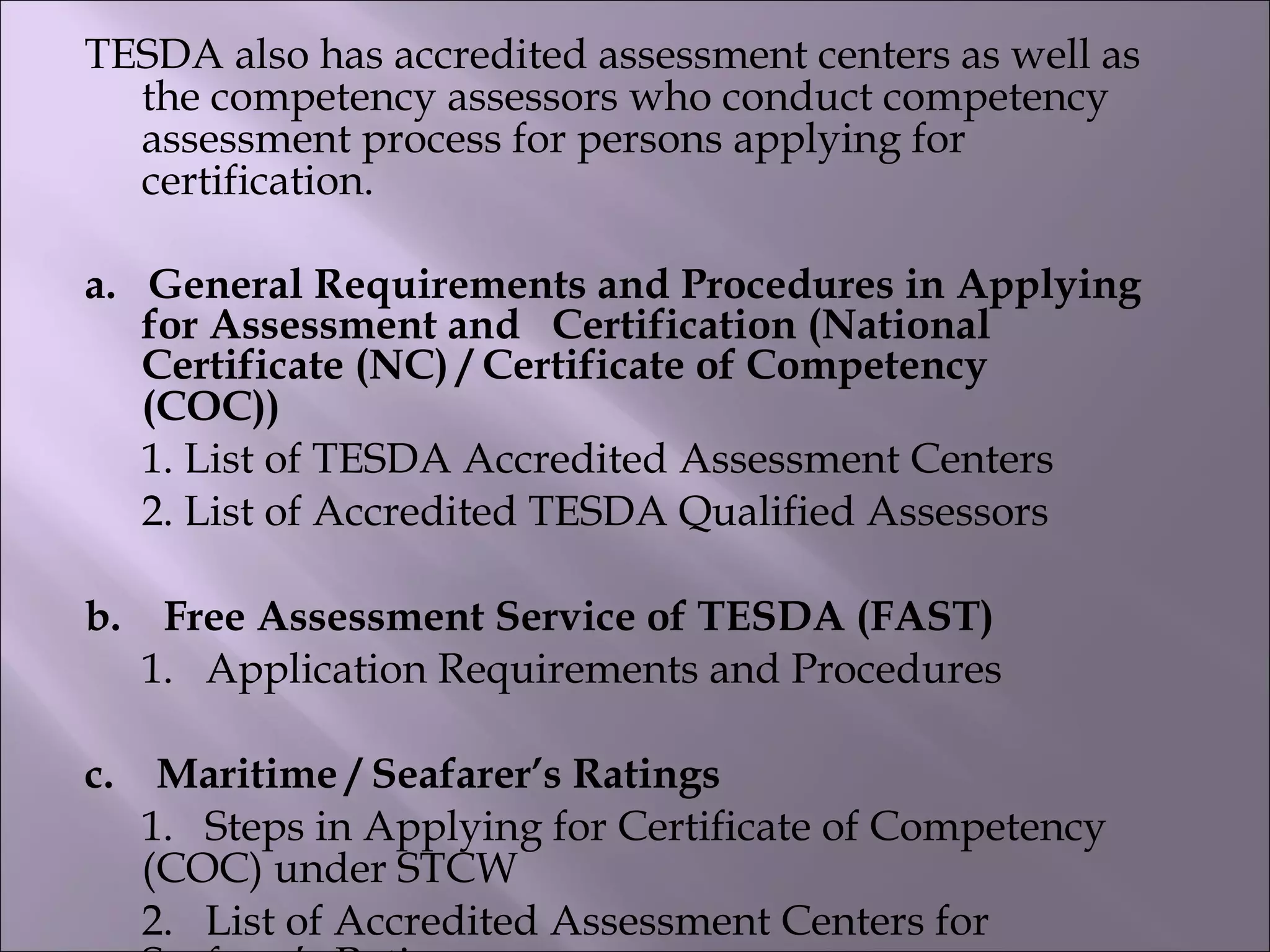 TESDA also has accredited assessment centers as well as
the competency assessors who conduct competency
assessment process for persons applying for
certification. 
a.   General Requirements and Procedures in Applying
for Assessment and   Certification (National
Certificate (NC) / Certificate of Competency
(COC))     
   1. List of TESDA Accredited Assessment Centers       
2. List of Accredited TESDA Qualified Assessors
b.    Free Assessment Service of TESDA (FAST)        
1.   Application Requirements and Procedures
c.    Maritime / Seafarer’s Ratings       
1.   Steps in Applying for Certificate of Competency
(COC) under STCW        
2.   List of Accredited Assessment Centers for
 