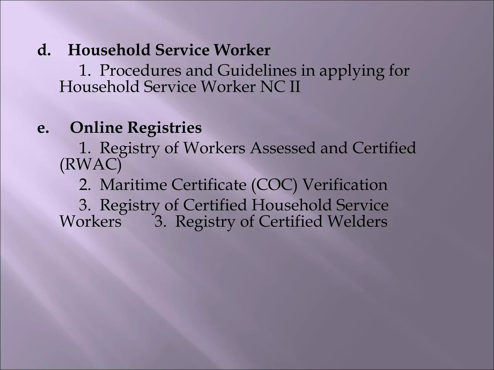 d.    Household Service Worker       
1.  Procedures and Guidelines in applying for
Household Service Worker NC II
e.     Online Registries        
1.  Registry of Workers Assessed and Certified
(RWAC)        
2.  Maritime Certificate (COC) Verification       
3.  Registry of Certified Household Service
Workers        3.  Registry of Certified Welders   
 