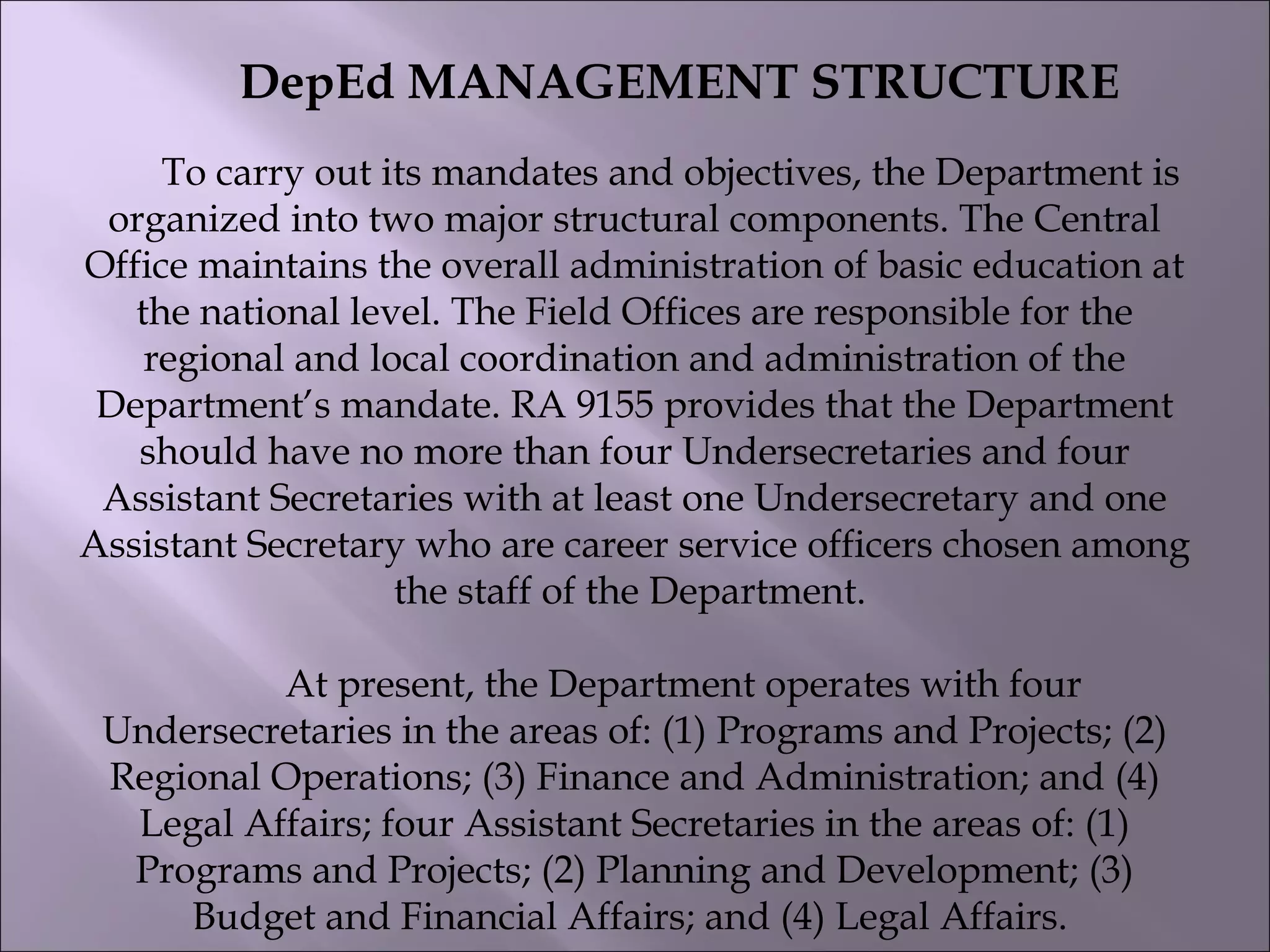             DepEd MANAGEMENT STRUCTURE
         To carry out its mandates and objectives, the Department is
organized into two major structural components. The Central
Office maintains the overall administration of basic education at
the national level. The Field Offices are responsible for the
regional and local coordination and administration of the
Department’s mandate. RA 9155 provides that the Department
should have no more than four Undersecretaries and four
Assistant Secretaries with at least one Undersecretary and one
Assistant Secretary who are career service officers chosen among
the staff of the Department.
          At present, the Department operates with four
Undersecretaries in the areas of: (1) Programs and Projects; (2)
Regional Operations; (3) Finance and Administration; and (4)
Legal Affairs; four Assistant Secretaries in the areas of: (1)
Programs and Projects; (2) Planning and Development; (3)
Budget and Financial Affairs; and (4) Legal Affairs.
 