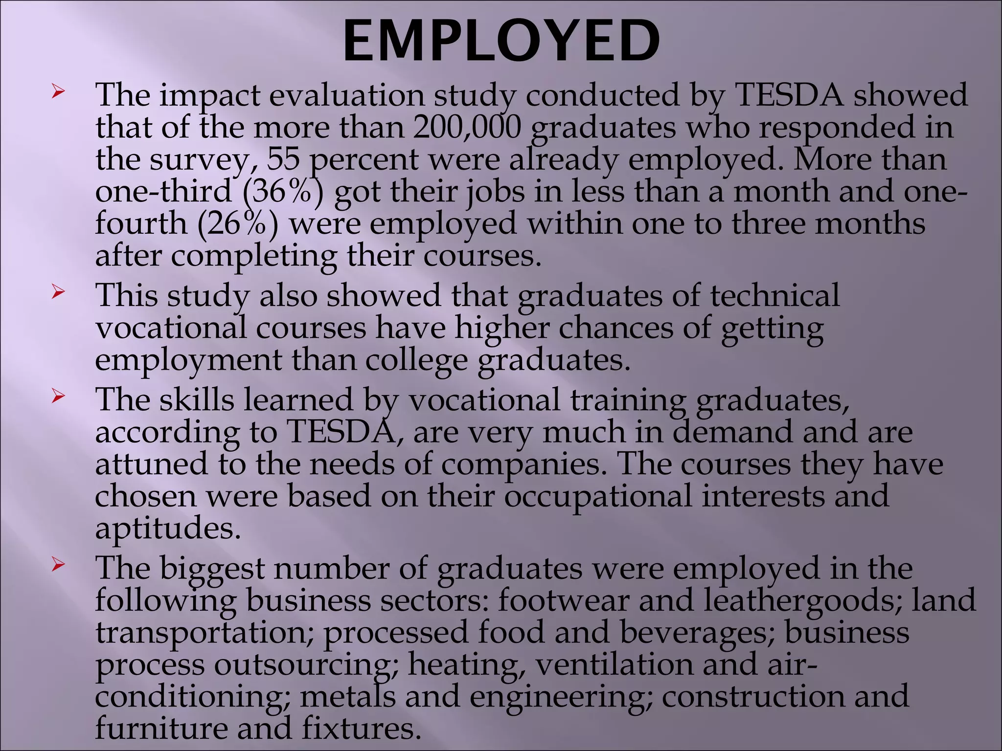 EMPLOYED
 The impact evaluation study conducted by TESDA showed
that of the more than 200,000 graduates who responded in
the survey, 55 percent were already employed. More than
one-third (36%) got their jobs in less than a month and one-
fourth (26%) were employed within one to three months
after completing their courses.
 This study also showed that graduates of technical
vocational courses have higher chances of getting
employment than college graduates.
 The skills learned by vocational training graduates,
according to TESDA, are very much in demand and are
attuned to the needs of companies. The courses they have
chosen were based on their occupational interests and
aptitudes.
 The biggest number of graduates were employed in the
following business sectors: footwear and leathergoods; land
transportation; processed food and beverages; business
process outsourcing; heating, ventilation and air-
conditioning; metals and engineering; construction and
furniture and fixtures.
 