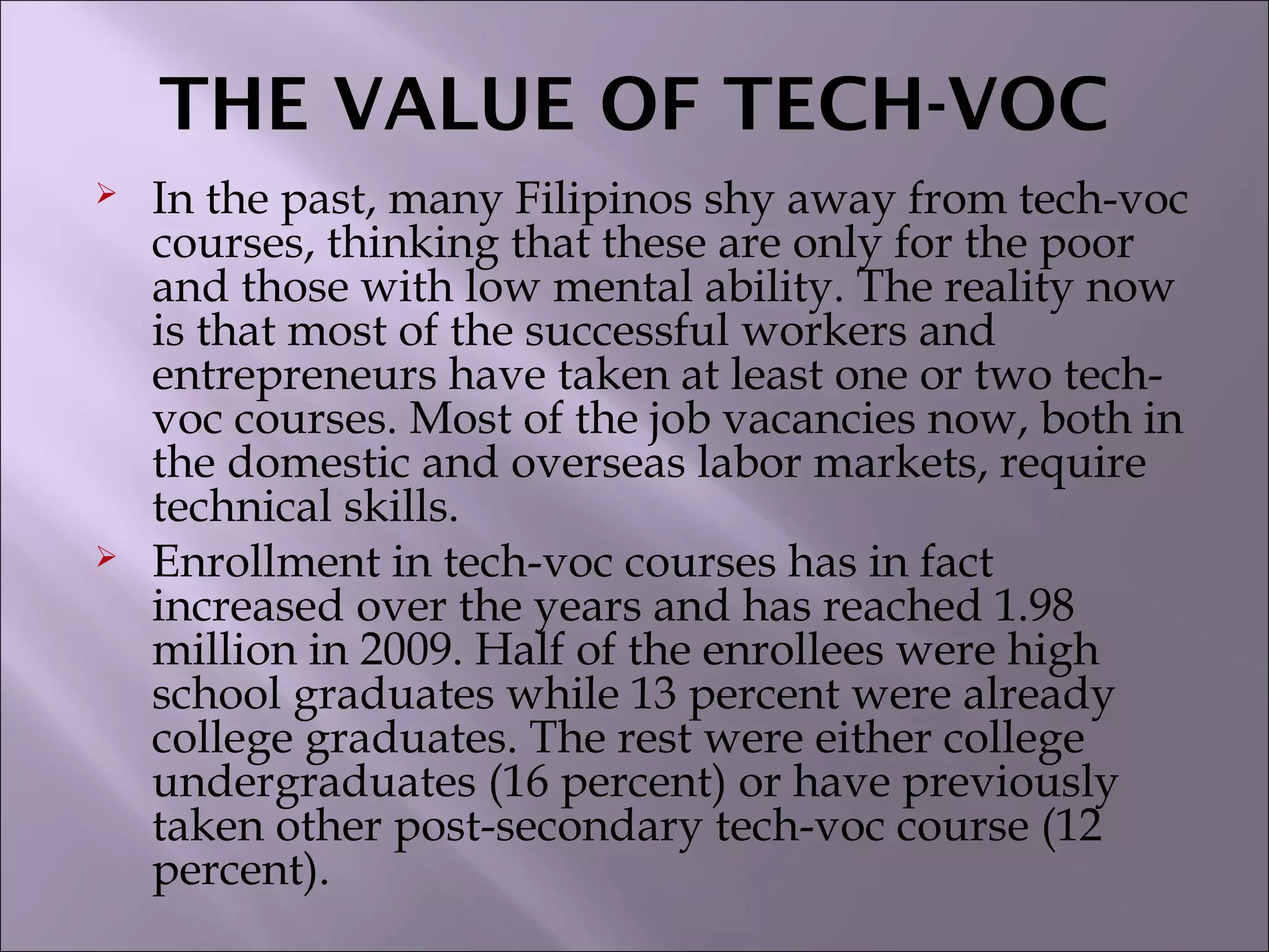 THE VALUE OF TECH-VOC
 In the past, many Filipinos shy away from tech-voc
courses, thinking that these are only for the poor
and those with low mental ability. The reality now
is that most of the successful workers and
entrepreneurs have taken at least one or two tech-
voc courses. Most of the job vacancies now, both in
the domestic and overseas labor markets, require
technical skills.
 Enrollment in tech-voc courses has in fact
increased over the years and has reached 1.98
million in 2009. Half of the enrollees were high
school graduates while 13 percent were already
college graduates. The rest were either college
undergraduates (16 percent) or have previously
taken other post-secondary tech-voc course (12
percent).
 
