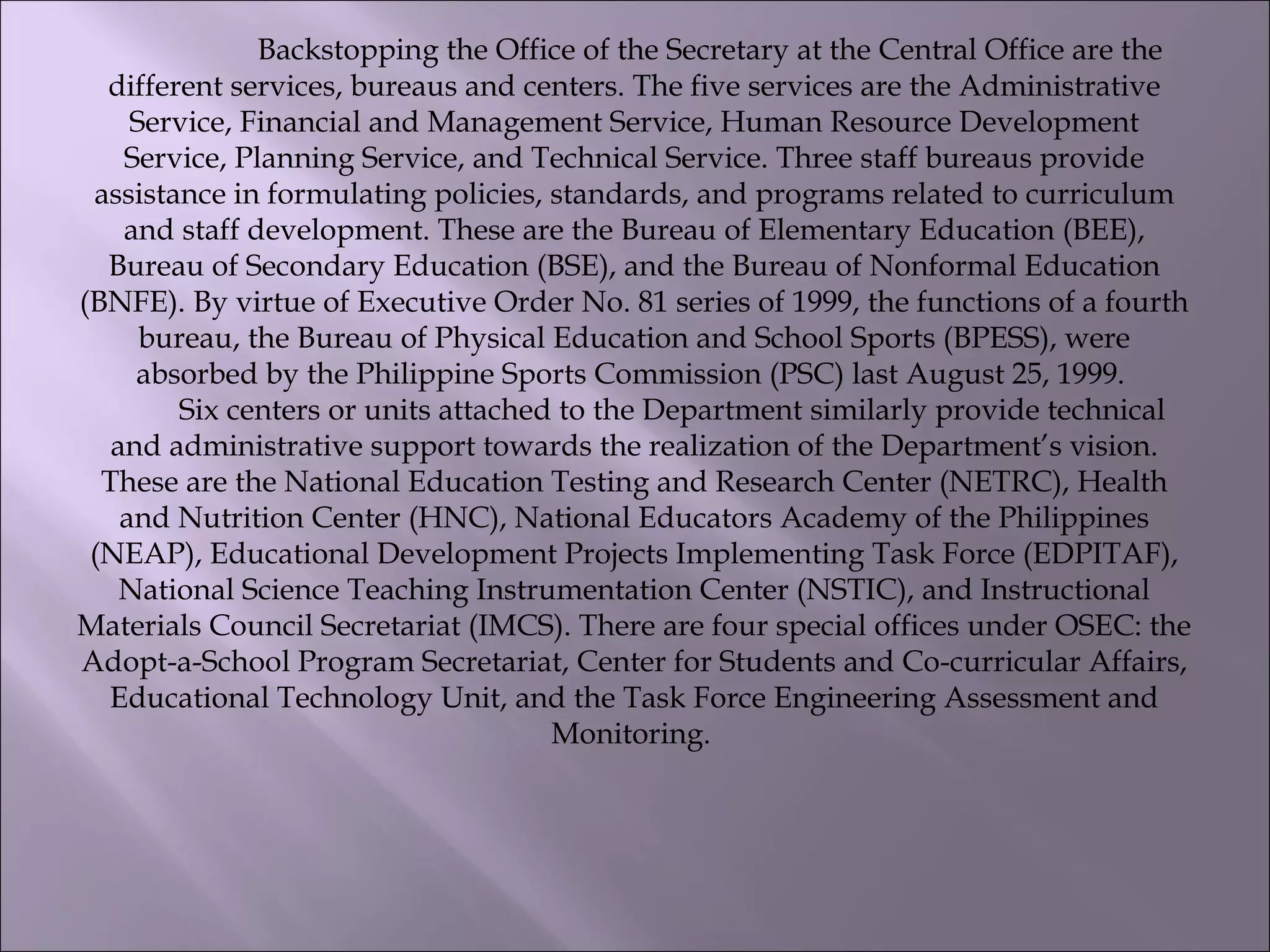                    Backstopping the Office of the Secretary at the Central Office are the
different services, bureaus and centers. The five services are the Administrative
Service, Financial and Management Service, Human Resource Development
Service, Planning Service, and Technical Service. Three staff bureaus provide
assistance in formulating policies, standards, and programs related to curriculum
and staff development. These are the Bureau of Elementary Education (BEE),
Bureau of Secondary Education (BSE), and the Bureau of Nonformal Education
(BNFE). By virtue of Executive Order No. 81 series of 1999, the functions of a fourth
bureau, the Bureau of Physical Education and School Sports (BPESS), were
absorbed by the Philippine Sports Commission (PSC) last August 25, 1999.
          Six centers or units attached to the Department similarly provide technical
and administrative support towards the realization of the Department’s vision.
These are the National Education Testing and Research Center (NETRC), Health
and Nutrition Center (HNC), National Educators Academy of the Philippines
(NEAP), Educational Development Projects Implementing Task Force (EDPITAF),
National Science Teaching Instrumentation Center (NSTIC), and Instructional
Materials Council Secretariat (IMCS). There are four special offices under OSEC: the
Adopt-a-School Program Secretariat, Center for Students and Co-curricular Affairs,
Educational Technology Unit, and the Task Force Engineering Assessment and
Monitoring.
 
