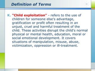 Definition of Terms
K. "Child exploitation" - refers to the use of
children for someone else's advantage,
gratification or profit often resulting in an
unjust, cruel and harmful treatment of the
child. These activities disrupt the child's normal
physical or mental health, education, moral or
social emotional development. It covers
situations of manipulation, misuse, abuse,
victimization, oppression or ill-treatment.

 