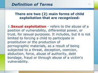 Definition of Terms
There are two (2) main forms of child
exploitation that are recognized:
1.Sexual exploitation - refers to the abuse of a
position of vulnerability, differential power, or
trust, for sexual purposes. It includes, but it is not
limited to forcing a child to participate in
prostitution or the production of
pornographic materials, as a result of being
subjected to a threat, deception, coercion,
abduction, force, abuse of authority, debt
bondage, fraud or through abuse of a victim's
vulnerability.

 