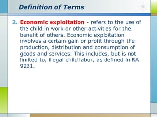Definition of Terms
2. Economic exploitation - refers to the use of
the child in work or other activities for the
benefit of others. Economic exploitation
involves a certain gain or profit through the
production, distribution and consumption of
goods and services. This includes, but is not
limited to, illegal child labor, as defined in RA
9231.

 