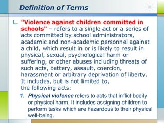Definition of Terms
L. "Violence against children committed in
schools" – refers to a single act or a series of
acts committed by school administrators,
academic and non-academic personnel against
a child, which result in or is likely to result in
physical, sexual, psychological harm or
suffering, or other abuses including threats of
such acts, battery, assault, coercion,
harassment or arbitrary deprivation of liberty.
It includes, but is not limited to,
the following acts:
1. Physical violence refers to acts that inflict bodily
or physical harm. It includes assigning children to
perform tasks which are hazardous to their physical
well-being.

 