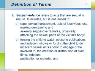 Definition of Terms
2. Sexual violence refers to acts that are sexual in
nature. It includes, but is not limited to:
a) rape, sexual harassment, acts of lasciviousness,
making demeaning and
sexually suggestive remarks, physically
attacking the sexual parts of the victim's body;
b) forcing the child to watch obscene publications
and indecent shows or forcing the child to do
indecent sexual acts and/or to engage or be
involved in, the creation or distribution of such
films, indecent
publication or material; and

 