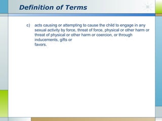 Definition of Terms
c)

acts causing or attempting to cause the child to engage in any
sexual activity by force, threat of force, physical or other harm or
threat of physical or other harm or coercion, or through
inducements, gifts or
favors.

 
