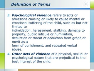 Definition of Terms
3. Psychological violence refers to acts or
omissions causing or likely to cause mental or
emotional suffering of the child, such as but not
limited to
intimidation, harassment, stalking, damage to
property, public ridicule or humiliation,
deduction or threat of deduction from grade or
merit as a
form of punishment, and repeated verbal
abuse.
4. Other acts of violence of a physical, sexual or
psychological nature that are prejudicial to the
best interest of the child.

 