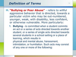 Definition of Terms
M. "Bullying or Peer Abuse" - refers to willful
aggressive behavior that is directed, towards a
particular victim who may be out-numbered,
younger, weak, with disability, less confident,
or otherwise vulnerable. More particularly:
1. Bullying - is committed when a student commits
an act or a series of acts directed towards another
student, or a series of single acts directed towards
several students in a school setting or a place of
learning, which results in
physical and mental abuse, harassment,
intimidation, or humiliation. Such acts may consist
of any one or more of the following:

 