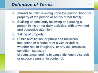 Definition of Terms
a. Threats to inflict a wrong upon the person, honor or
property of the person or on his or her family;
b. Stalking or constantly following or pursuing a
person in his or her daily activities, with unwanted
and obsessive attention;
c. Taking of property;
d. Public humiliation, or public and malicious
imputation of a crime or of a vice or defect,
whether real or imaginary, or any act, omission,
condition, status, or
circumstance tending to cause dishonor, discredit
or expose a person to contempt;

 