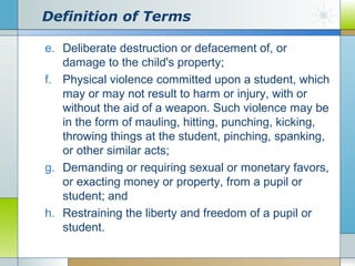 Definition of Terms
e. Deliberate destruction or defacement of, or
damage to the child's property;
f. Physical violence committed upon a student, which
may or may not result to harm or injury, with or
without the aid of a weapon. Such violence may be
in the form of mauling, hitting, punching, kicking,
throwing things at the student, pinching, spanking,
or other similar acts;
g. Demanding or requiring sexual or monetary favors,
or exacting money or property, from a pupil or
student; and
h. Restraining the liberty and freedom of a pupil or
student.

 