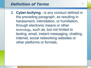 Definition of Terms
2. Cyber-bullying - is any conduct defined in
the preceding paragraph, as resulting in
harassment, intimidation, or humiliation,
through electronic means or other
technology, such as, but not limited to
texting, email, instant messaging, chatting,
internet, social networking websites or
other platforms or formats.

 