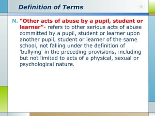 Definition of Terms
N. “Other acts of abuse by a pupil, student or
learner”- refers to other serious acts of abuse
committed by a pupil, student or learner upon
another pupil, student or learner of the same
school, not falling under the definition of
'bullying' in the preceding provisions, including
but not limited to acts of a physical, sexual or
psychological nature.

 