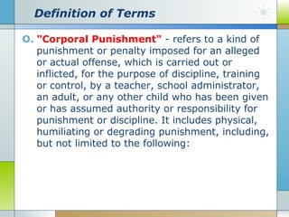 Definition of Terms
O. "Corporal Punishment" - refers to a kind of
punishment or penalty imposed for an alleged
or actual offense, which is carried out or
inflicted, for the purpose of discipline, training
or control, by a teacher, school administrator,
an adult, or any other child who has been given
or has assumed authority or responsibility for
punishment or discipline. It includes physical,
humiliating or degrading punishment, including,
but not limited to the following:

 