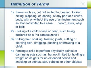 Definition of Terms
1) Blows such as, but not limited to, beating, kicking,
hitting, slapping, or lashing, of any part of a child's
body, with or without the use of an instrument such
as, but not limited to a cane, broom, stick, whip
or belt;
2) Striking of a child's face or head, such being
declared as a "no contact zone";
3) Pulling hair, shaking, twisting joints, cutting or
piercing skin, dragging, pushing or throwing of a
child;
4) Forcing a child to perform physically painful or
damaging acts such as, but not limited to, holding a
weight or weights for an extended period and
kneeling on stones, salt, pebbles or other objects;

 
